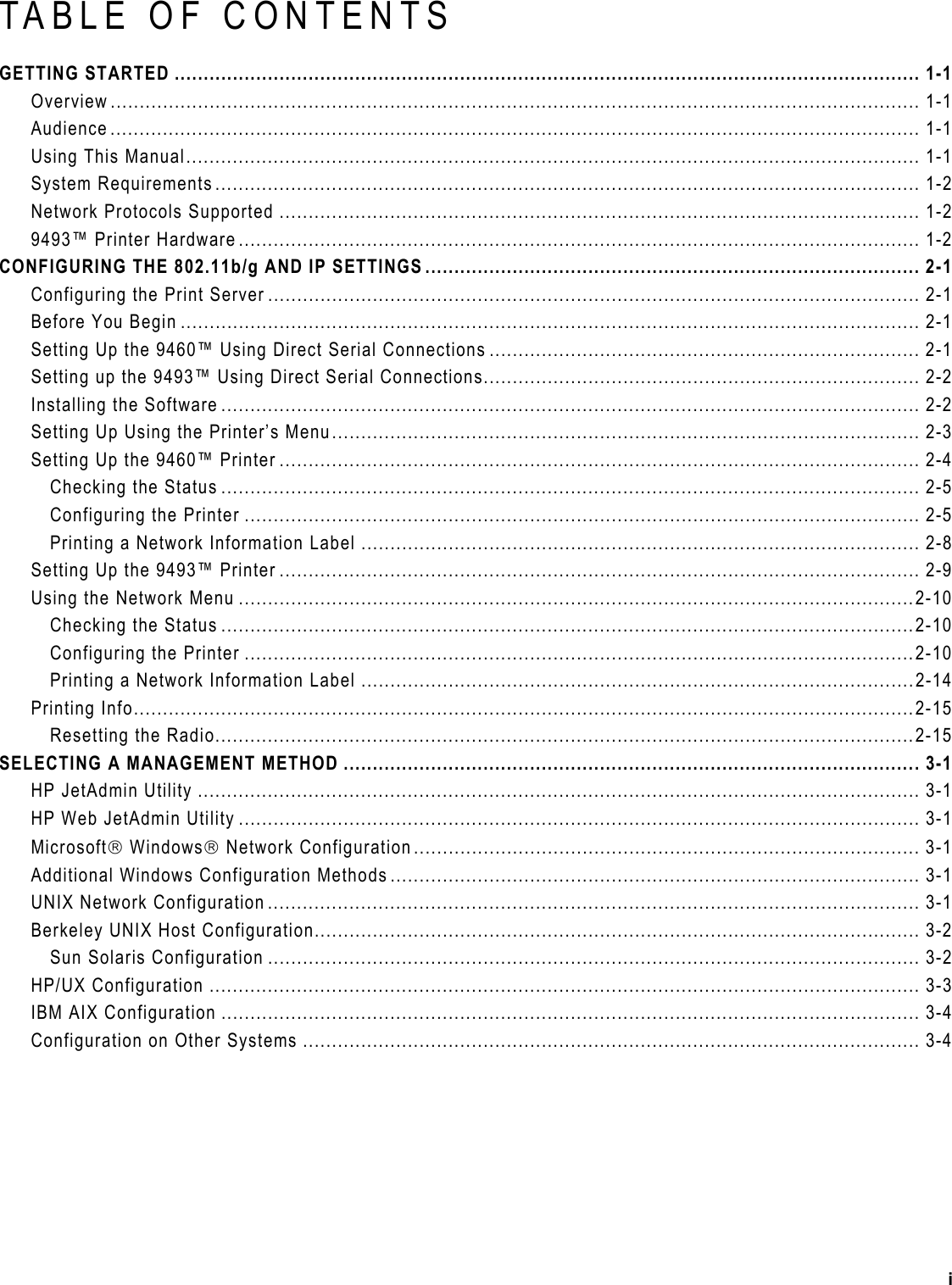  TABLE OF CONTENTS GETTING STARTED ................................................................................................................................ 1-1 Overview ........................................................................................................................................... 1-1 Audience ........................................................................................................................................... 1-1 Using This Manual.............................................................................................................................. 1-1 System Requirements ......................................................................................................................... 1-2 Network Protocols Supported .............................................................................................................. 1-2 9493™ Printer Hardware..................................................................................................................... 1-2 CONFIGURING THE 802.11b/g AND IP SETTINGS ..................................................................................... 2-1 Configuring the Print Server ................................................................................................................ 2-1 Before You Begin ............................................................................................................................... 2-1 Setting Up the 9460™ Using Direct Serial Connections .......................................................................... 2-1 Setting up the 9493™ Using Direct Serial Connections........................................................................... 2-2 Installing the Software ........................................................................................................................ 2-2 Setting Up Using the Printer’s Menu..................................................................................................... 2-3 Setting Up the 9460™ Printer .............................................................................................................. 2-4 Checking the Status ........................................................................................................................ 2-5 Configuring the Printer .................................................................................................................... 2-5 Printing a Network Information Label ................................................................................................ 2-8 Setting Up the 9493™ Printer .............................................................................................................. 2-9 Using the Network Menu ....................................................................................................................2-10 Checking the Status .......................................................................................................................2-10 Configuring the Printer ...................................................................................................................2-10 Printing a Network Information Label ...............................................................................................2-14 Printing Info......................................................................................................................................2-15 Resetting the Radio........................................................................................................................2-15 SELECTING A MANAGEMENT METHOD ...................................................................................................3-1 HP JetAdmin Utility ............................................................................................................................ 3-1 HP Web JetAdmin Utility ..................................................................................................................... 3-1 Microsoft Windows Network Configuration....................................................................................... 3-1 Additional Windows Configuration Methods ........................................................................................... 3-1 UNIX Network Configuration ................................................................................................................ 3-1 Berkeley UNIX Host Configuration........................................................................................................ 3-2 Sun Solaris Configuration ................................................................................................................ 3-2 HP/UX Configuration .......................................................................................................................... 3-3 IBM AIX Configuration ........................................................................................................................ 3-4 Configuration on Other Systems .......................................................................................................... 3-4 i 