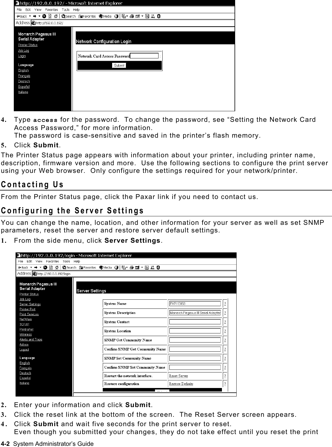  4.  Type access for the password.  To change the password, see “Setting the Network Card Access Password,” for more information.   The password is case-sensitive and saved in the printer’s flash memory. 5.  Click Submit.   The Printer Status page appears with information about your printer, including printer name, description, firmware version and more.  Use the following sections to configure the print server using your Web browser.  Only configure the settings required for your network/printer. Contacting Us From the Printer Status page, click the Paxar link if you need to contact us. Configuring the Server Settings You can change the name, location, and other information for your server as well as set SNMP parameters, reset the server and restore server default settings. 1.  From the side menu, click Server Settings.  2.  Enter your information and click Submit.  3.  Click the reset link at the bottom of the screen.  The Reset Server screen appears. 4.  Click Submit and wait five seconds for the print server to reset.   Even though you submitted your changes, they do not take effect until you reset the print 4-2  System Administrator’s Guide 