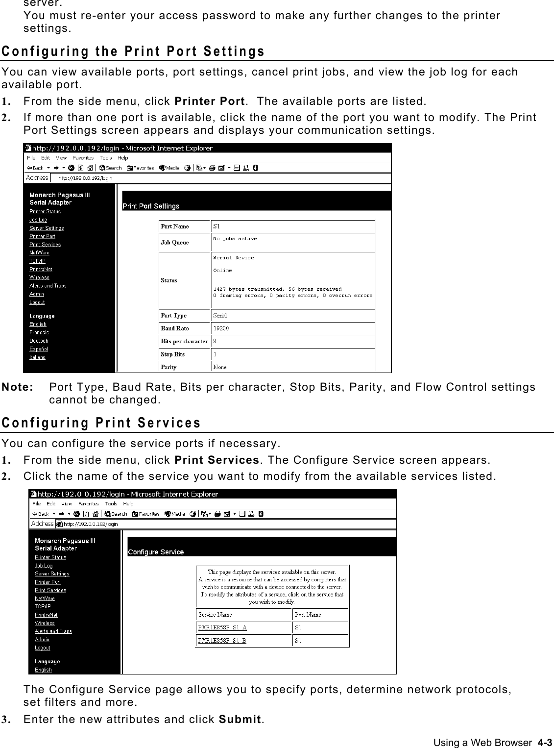  server.  You must re-enter your access password to make any further changes to the printer settings. Configuring the Print Port Settings You can view available ports, port settings, cancel print jobs, and view the job log for each available port.  1.  From the side menu, click Printer Port.  The available ports are listed. 2.  If more than one port is available, click the name of the port you want to modify. The Print Port Settings screen appears and displays your communication settings.  Note:   Port Type, Baud Rate, Bits per character, Stop Bits, Parity, and Flow Control settings cannot be changed. Configuring Print Services You can configure the service ports if necessary. 1.  From the side menu, click Print Services. The Configure Service screen appears.  2.  Click the name of the service you want to modify from the available services listed. The Configure Service page allows you to specify ports, determine network protocols, set filters and more. 3.  Enter the new attributes and click Submit. Using a Web Browser  4-3 