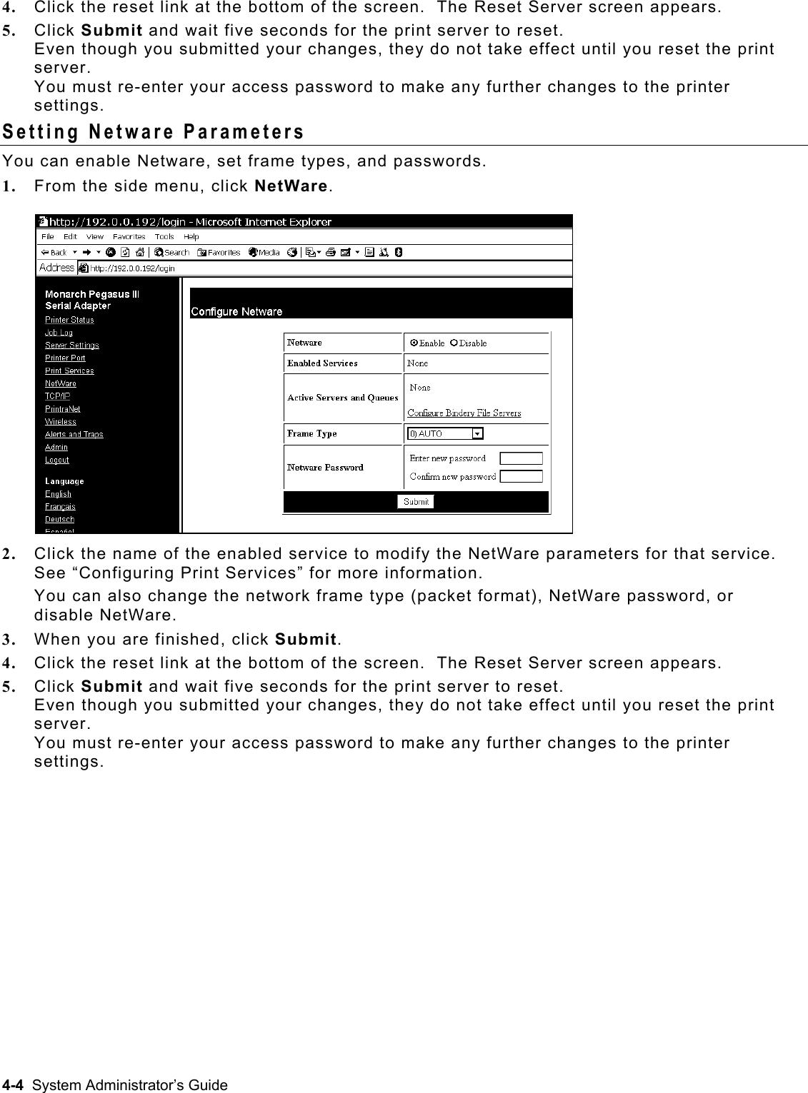  4.  Click the reset link at the bottom of the screen.  The Reset Server screen appears. 5.  Click Submit and wait five seconds for the print server to reset.   Even though you submitted your changes, they do not take effect until you reset the print server.  You must re-enter your access password to make any further changes to the printer settings. Setting Netware Parameters You can enable Netware, set frame types, and passwords.   1.  From the side menu, click NetWare.  2.  Click the name of the enabled service to modify the NetWare parameters for that service. See “Configuring Print Services” for more information. You can also change the network frame type (packet format), NetWare password, or disable NetWare. 3.  When you are finished, click Submit. 4.  Click the reset link at the bottom of the screen.  The Reset Server screen appears. 5.  Click Submit and wait five seconds for the print server to reset.   Even though you submitted your changes, they do not take effect until you reset the print server.  You must re-enter your access password to make any further changes to the printer settings. 4-4  System Administrator’s Guide 