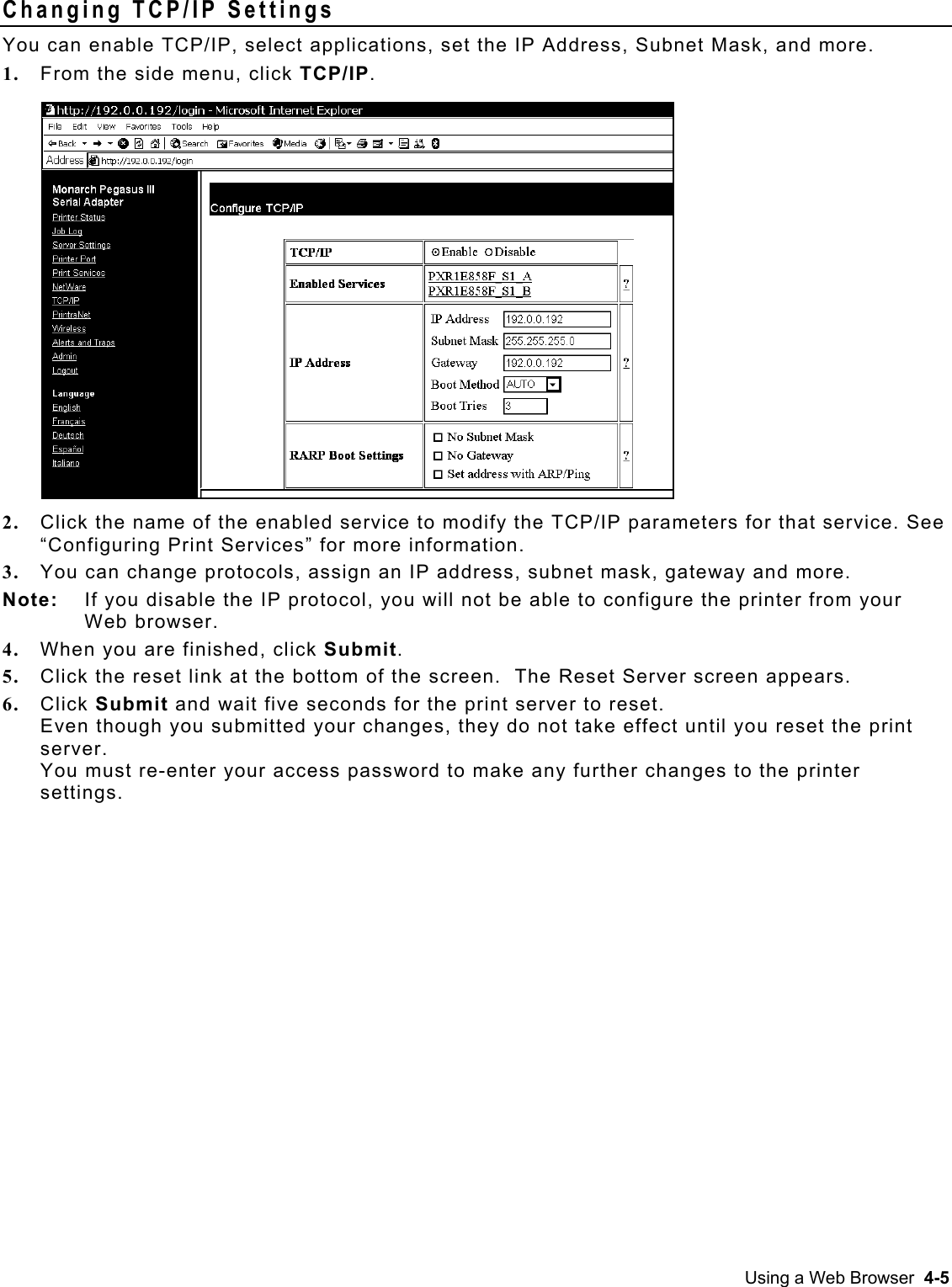  Changing TCP/IP Settings   You can enable TCP/IP, select applications, set the IP Address, Subnet Mask, and more. 1.  From the side menu, click TCP/IP.  2.  Click the name of the enabled service to modify the TCP/IP parameters for that service. See “Configuring Print Services” for more information. 3.  You can change protocols, assign an IP address, subnet mask, gateway and more. Note:  If you disable the IP protocol, you will not be able to configure the printer from your Web browser. 4.  When you are finished, click Submit. 5.  Click the reset link at the bottom of the screen.  The Reset Server screen appears. 6.  Click Submit and wait five seconds for the print server to reset.   Even though you submitted your changes, they do not take effect until you reset the print server.  You must re-enter your access password to make any further changes to the printer settings. Using a Web Browser  4-5 