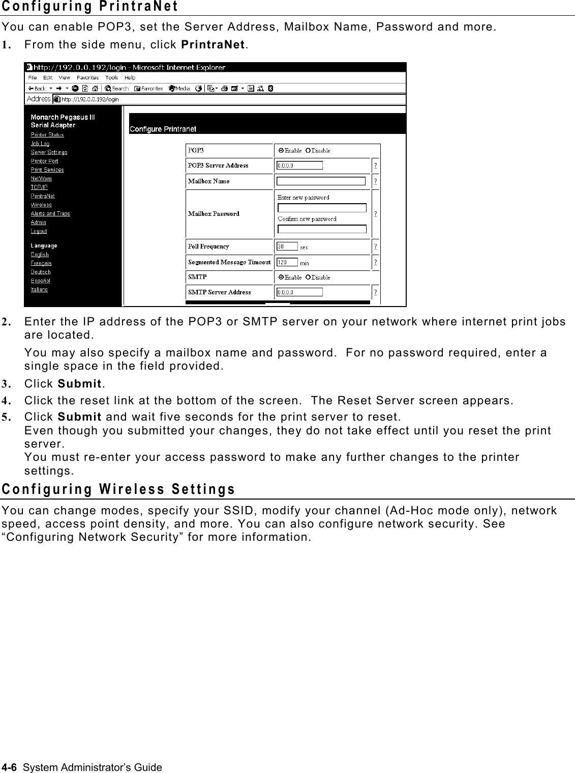  Configuring PrintraNet You can enable POP3, set the Server Address, Mailbox Name, Password and more. 1.  From the side menu, click PrintraNet.  2.  Enter the IP address of the POP3 or SMTP server on your network where internet print jobs are located.  You may also specify a mailbox name and password.  For no password required, enter a single space in the field provided. 3.  Click Submit. 4.  Click the reset link at the bottom of the screen.  The Reset Server screen appears. 5.  Click Submit and wait five seconds for the print server to reset.  Even though you submitted your changes, they do not take effect until you reset the print server.  You must re-enter your access password to make any further changes to the printer settings. Configuring Wireless Settings You can change modes, specify your SSID, modify your channel (Ad-Hoc mode only), network speed, access point density, and more. You can also configure network security. See “Configuring Network Security” for more information.  4-6  System Administrator’s Guide 