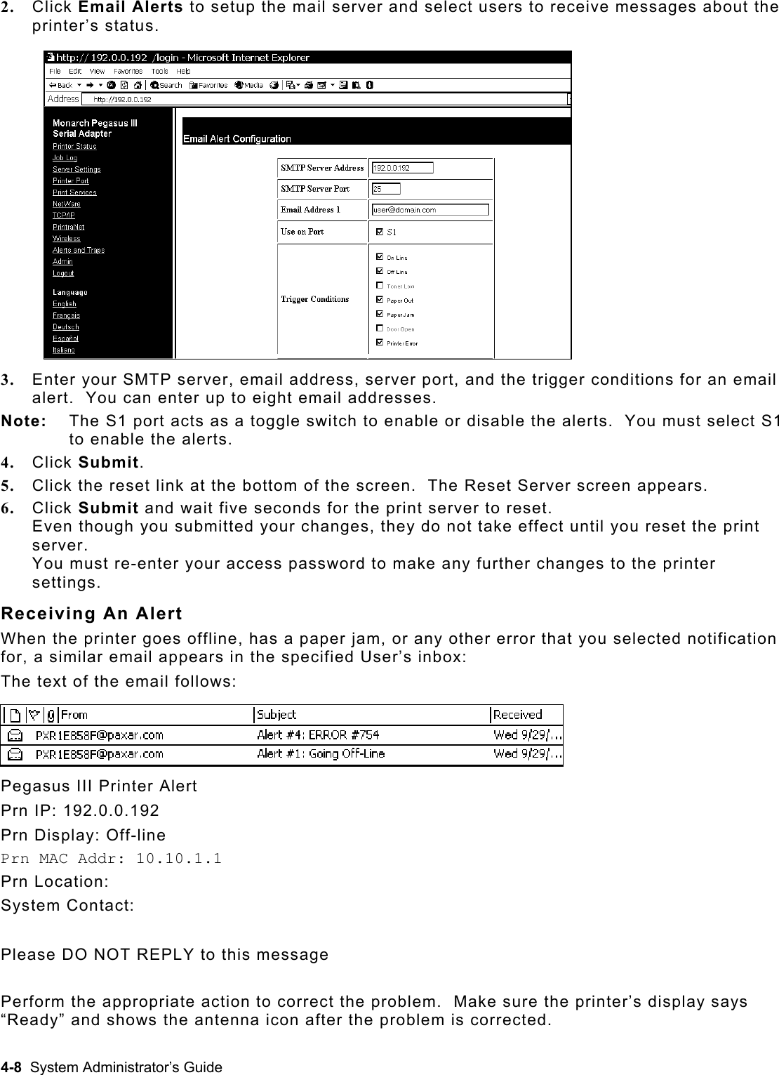  2.  Click Email Alerts to setup the mail server and select users to receive messages about the printer’s status. 3.  Enter your SMTP server, email address, server port, and the trigger conditions for an email alert.  You can enter up to eight email addresses. Note:   The S1 port acts as a toggle switch to enable or disable the alerts.  You must select S1 to enable the alerts. 4.  Click Submit. 5.  Click the reset link at the bottom of the screen.  The Reset Server screen appears. 6.  Click Submit and wait five seconds for the print server to reset.   Even though you submitted your changes, they do not take effect until you reset the print server.  You must re-enter your access password to make any further changes to the printer settings. Receiving An Alert When the printer goes offline, has a paper jam, or any other error that you selected notification for, a similar email appears in the specified User’s inbox:   The text of the email follows: Pegasus III Printer Alert Prn IP: 192.0.0.192 Prn Display: Off-line Prn MAC Addr: 10.10.1.1 Prn Location:  System Contact:   Please DO NOT REPLY to this message  Perform the appropriate action to correct the problem.  Make sure the printer’s display says “Ready” and shows the antenna icon after the problem is corrected. 4-8  System Administrator’s Guide 