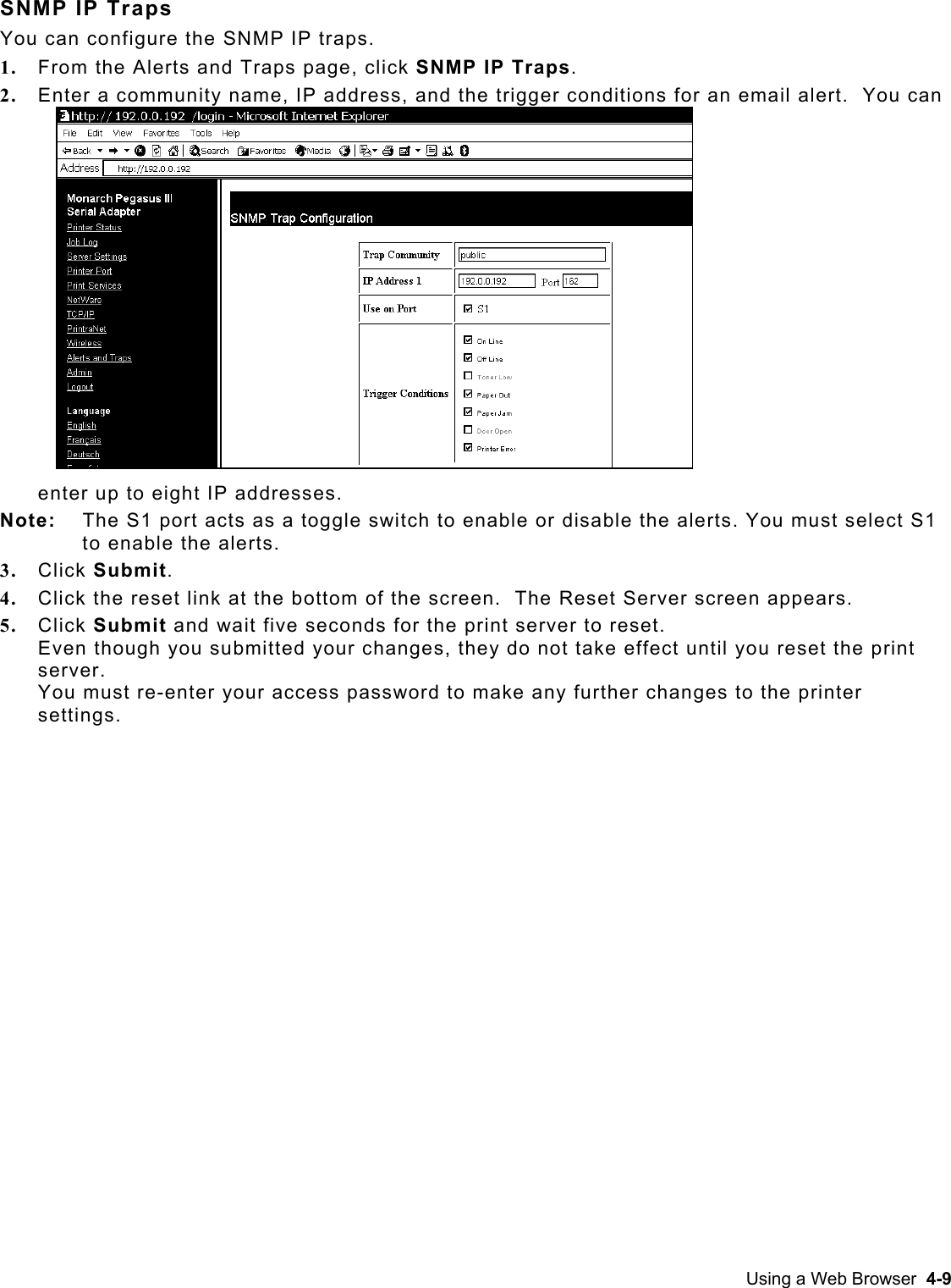  SNMP IP Traps You can configure the SNMP IP traps. 1.  From the Alerts and Traps page, click SNMP IP Traps.   2.  Enter a community name, IP address, and the trigger conditions for an email alert.  You can enter up to eight IP addresses. Note:   The S1 port acts as a toggle switch to enable or disable the alerts. You must select S1 to enable the alerts. 3.  Click Submit. 4.  Click the reset link at the bottom of the screen.  The Reset Server screen appears. 5.  Click Submit and wait five seconds for the print server to reset.   Even though you submitted your changes, they do not take effect until you reset the print server.  You must re-enter your access password to make any further changes to the printer settings. Using a Web Browser  4-9 