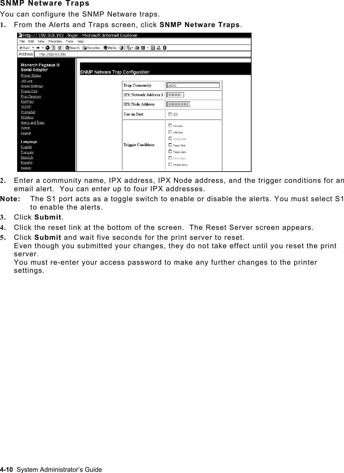  SNMP Netware Traps You can configure the SNMP Netware traps. 1.  From the Alerts and Traps screen, click SNMP Netware Traps.  2.  Enter a community name, IPX address, IPX Node address, and the trigger conditions for an email alert.  You can enter up to four IPX addresses. Note:   The S1 port acts as a toggle switch to enable or disable the alerts. You must select S1 to enable the alerts. 3.  Click Submit. 4.  Click the reset link at the bottom of the screen.  The Reset Server screen appears.  5.  Click Submit and wait five seconds for the print server to reset.   Even though you submitted your changes, they do not take effect until you reset the print server.  You must re-enter your access password to make any further changes to the printer settings. 4-10  System Administrator’s Guide 