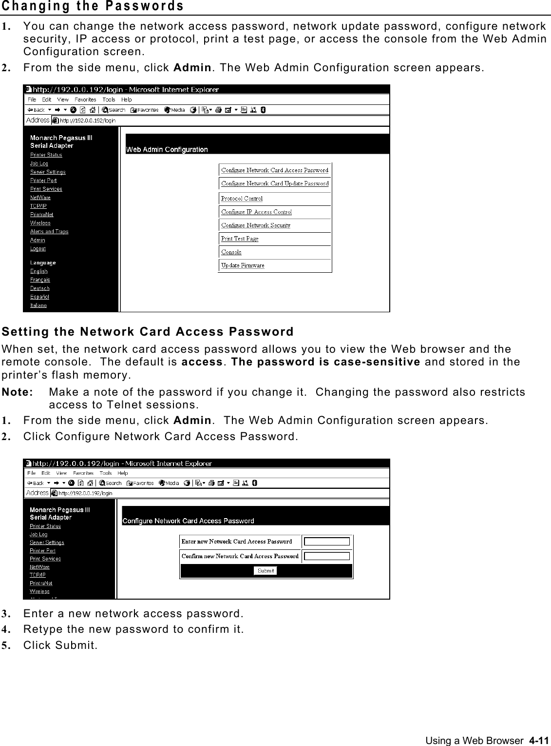  Changing the Passwords 1.  You can change the network access password, network update password, configure network security, IP access or protocol, print a test page, or access the console from the Web Admin Configuration screen. 2.  From the side menu, click Admin. The Web Admin Configuration screen appears.    Setting the Network Card Access Password When set, the network card access password allows you to view the Web browser and the remote console.  The default is access. The password is case-sensitive and stored in the printer’s flash memory. Note:  Make a note of the password if you change it.  Changing the password also restricts access to Telnet sessions. 1.  From the side menu, click Admin.  The Web Admin Configuration screen appears.    2.  Click Configure Network Card Access Password. 3.  Enter a new network access password. 4.  Retype the new password to confirm it. 5.  Click Submit. Using a Web Browser  4-11 