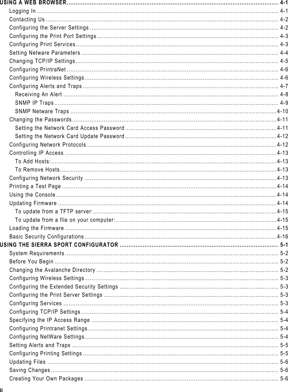  USING A WEB BROWSER........................................................................................................................ 4-1 Logging In ......................................................................................................................................... 4-1 Contacting Us .................................................................................................................................... 4-2 Configuring the Server Settings ........................................................................................................... 4-2 Configuring the Print Port Settings....................................................................................................... 4-3 Configuring Print Services................................................................................................................... 4-3 Setting Netware Parameters................................................................................................................ 4-4 Changing TCP/IP Settings................................................................................................................... 4-5 Configuring PrintraNet ........................................................................................................................ 4-6 Configuring Wireless Settings.............................................................................................................. 4-6 Configuring Alerts and Traps ............................................................................................................... 4-7 Receiving An Alert .......................................................................................................................... 4-8 SNMP IP Traps............................................................................................................................... 4-9 SNMP Netware Traps .....................................................................................................................4-10 Changing the Passwords....................................................................................................................4-11 Setting the Network Card Access Password......................................................................................4-11 Setting the Network Card Update Password......................................................................................4-12 Configuring Network Protocols............................................................................................................4-12 Controlling IP Access ........................................................................................................................4-13 To Add Hosts:................................................................................................................................4-13 To Remove Hosts...........................................................................................................................4-13 Configuring Network Security .............................................................................................................4-13 Printing a Test Page..........................................................................................................................4-14 Using the Console .............................................................................................................................4-14 Updating Firmware ............................................................................................................................4-14 To update from a TFTP server:........................................................................................................4-15 To update from a file on your computer: ...........................................................................................4-15 Loading the Firmware ........................................................................................................................4-15 Basic Security Configurations.............................................................................................................4-16 USING THE SIERRA SPORT CONFIGURATOR .......................................................................................... 5-1 System Requirements ......................................................................................................................... 5-2 Before You Begin ............................................................................................................................... 5-2 Changing the Avalanche Directory ....................................................................................................... 5-2 Configuring Wireless Settings.............................................................................................................. 5-3 Configuring the Extended Security Settings .......................................................................................... 5-3 Configuring the Print Server Settings ................................................................................................... 5-3 Configuring Services .......................................................................................................................... 5-3 Configuring TCP/IP Settings................................................................................................................ 5-4 Specifying the IP Access Range .......................................................................................................... 5-4 Configuring Printranet Settings............................................................................................................ 5-4 Configuring NetWare Settings.............................................................................................................. 5-4 Setting Alerts and Traps ..................................................................................................................... 5-5 Configuring Printing Settings ............................................................................................................... 5-5 Updating Files ................................................................................................................................... 5-6 Saving Changes ................................................................................................................................. 5-6 Creating Your Own Packages .............................................................................................................. 5-6 ii 