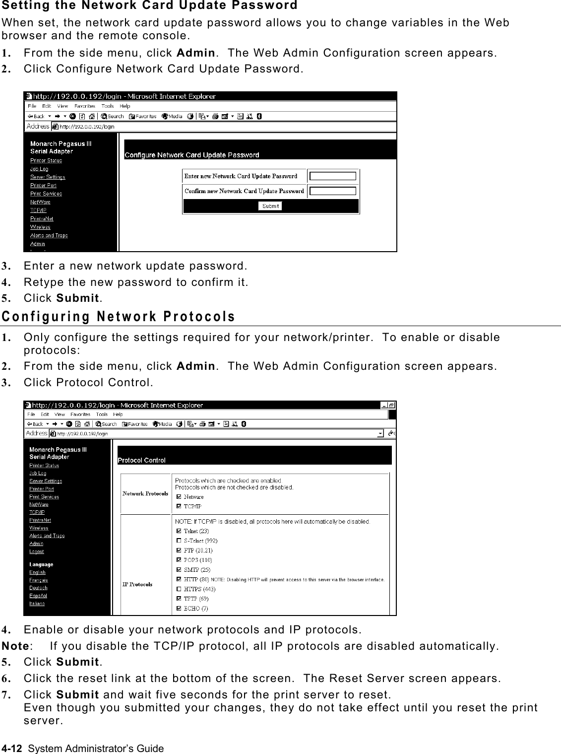  Setting the Network Card Update Password When set, the network card update password allows you to change variables in the Web browser and the remote console. 1.  From the side menu, click Admin.  The Web Admin Configuration screen appears.    2.  Click Configure Network Card Update Password. 3.  Enter a new network update password. 4.  Retype the new password to confirm it. 5.  Click Submit. Configuring Network Protocols 1.  Only configure the settings required for your network/printer.  To enable or disable protocols:  2.  From the side menu, click Admin.  The Web Admin Configuration screen appears. 3.  Click Protocol Control. 4.  Enable or disable your network protocols and IP protocols. Note:   If you disable the TCP/IP protocol, all IP protocols are disabled automatically. 5.  Click Submit. 6.  Click the reset link at the bottom of the screen.  The Reset Server screen appears.  7.  Click Submit and wait five seconds for the print server to reset.   Even though you submitted your changes, they do not take effect until you reset the print server.  4-12  System Administrator’s Guide 