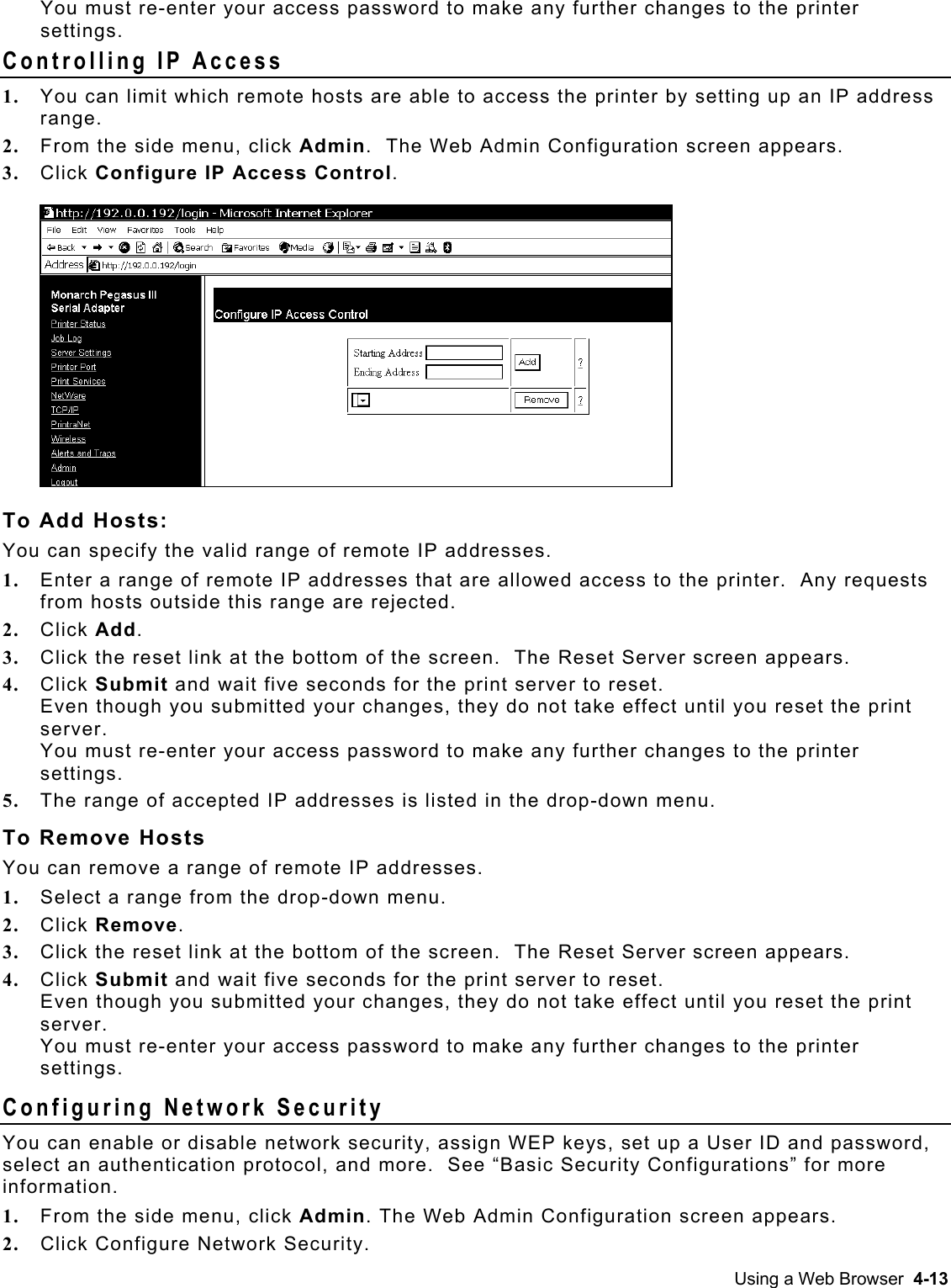  You must re-enter your access password to make any further changes to the printer settings. Controlling IP Access 1.  You can limit which remote hosts are able to access the printer by setting up an IP address range.  2.  From the side menu, click Admin.  The Web Admin Configuration screen appears. 3.  Click Configure IP Access Control.  To Add Hosts: You can specify the valid range of remote IP addresses. 1.  Enter a range of remote IP addresses that are allowed access to the printer.  Any requests from hosts outside this range are rejected. 2.  Click Add. 3.  Click the reset link at the bottom of the screen.  The Reset Server screen appears.  4.  Click Submit and wait five seconds for the print server to reset.   Even though you submitted your changes, they do not take effect until you reset the print server.  You must re-enter your access password to make any further changes to the printer settings. 5.  The range of accepted IP addresses is listed in the drop-down menu.  To Remove Hosts You can remove a range of remote IP addresses. 1.  Select a range from the drop-down menu. 2.  Click Remove. 3.  Click the reset link at the bottom of the screen.  The Reset Server screen appears.  4.  Click Submit and wait five seconds for the print server to reset.   Even though you submitted your changes, they do not take effect until you reset the print server.  You must re-enter your access password to make any further changes to the printer settings. Configuring Network Security You can enable or disable network security, assign WEP keys, set up a User ID and password, select an authentication protocol, and more.  See “Basic Security Configurations” for more information. 1.  From the side menu, click Admin. The Web Admin Configuration screen appears.  2.  Click Configure Network Security. Using a Web Browser  4-13 