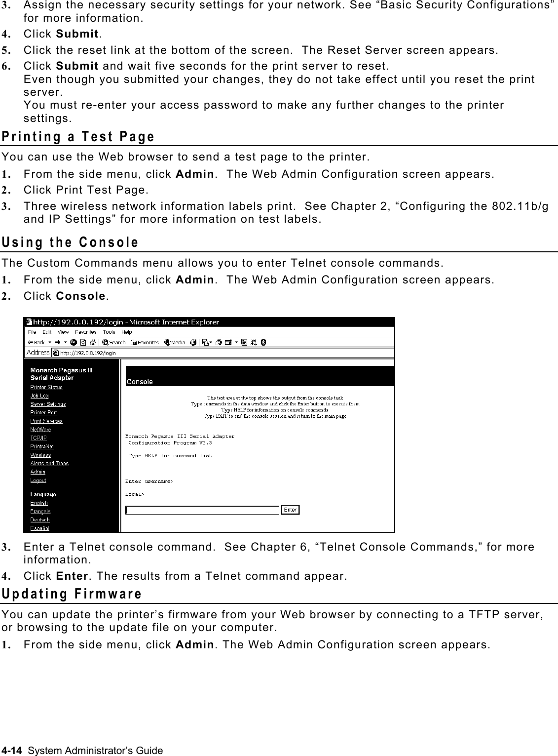  3.  Assign the necessary security settings for your network. See “Basic Security Configurations” for more information. 4.  Click Submit. 5.  Click the reset link at the bottom of the screen.  The Reset Server screen appears.  6.  Click Submit and wait five seconds for the print server to reset.   Even though you submitted your changes, they do not take effect until you reset the print server.  You must re-enter your access password to make any further changes to the printer settings. Printing a Test Page You can use the Web browser to send a test page to the printer. 1.  From the side menu, click Admin.  The Web Admin Configuration screen appears. 2.  Click Print Test Page. 3.  Three wireless network information labels print.  See Chapter 2, “Configuring the 802.11b/g and IP Settings” for more information on test labels. Using the Console The Custom Commands menu allows you to enter Telnet console commands. 1.  From the side menu, click Admin.  The Web Admin Configuration screen appears. 2.  Click Console.  3.  Enter a Telnet console command.  See Chapter 6, “Telnet Console Commands,” for more information. 4.  Click Enter. The results from a Telnet command appear. Updating Firmware You can update the printer’s firmware from your Web browser by connecting to a TFTP server, or browsing to the update file on your computer.   1.  From the side menu, click Admin. The Web Admin Configuration screen appears.  4-14  System Administrator’s Guide 