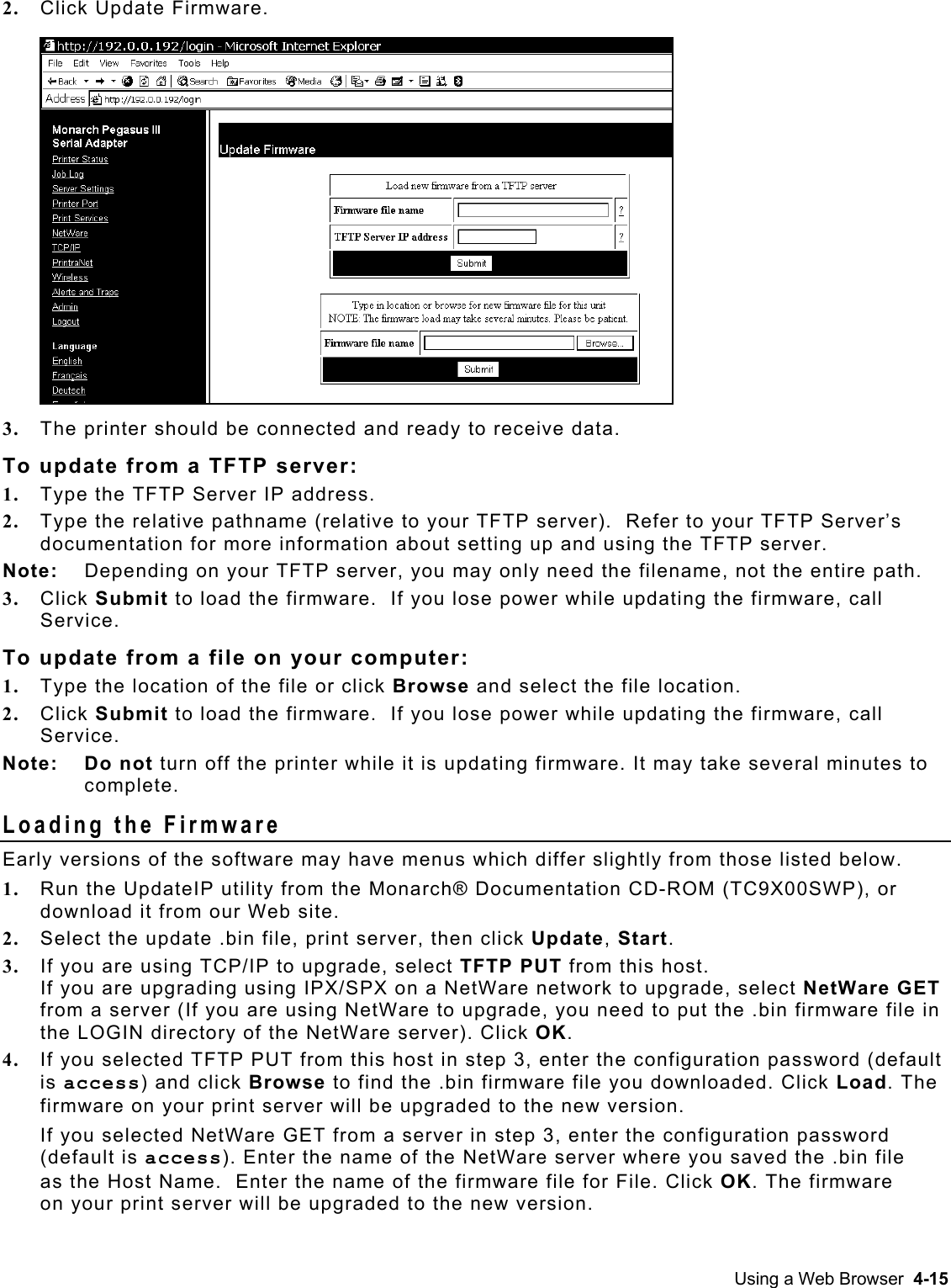  2.  Click Update Firmware.  3.  The printer should be connected and ready to receive data. To update from a TFTP server: 1.  Type the TFTP Server IP address. 2.  Type the relative pathname (relative to your TFTP server).  Refer to your TFTP Server’s documentation for more information about setting up and using the TFTP server.   Note:  Depending on your TFTP server, you may only need the filename, not the entire path. 3.  Click Submit to load the firmware.  If you lose power while updating the firmware, call Service. To update from a file on your computer: 1.  Type the location of the file or click Browse and select the file location. 2.  Click Submit to load the firmware.  If you lose power while updating the firmware, call Service. Note: Do not turn off the printer while it is updating firmware. It may take several minutes to complete. Loading the Firmware Early versions of the software may have menus which differ slightly from those listed below.   1.  Run the UpdateIP utility from the Monarch® Documentation CD-ROM (TC9X00SWP), or download it from our Web site. 2.  Select the update .bin file, print server, then click Update, Start. 3.  If you are using TCP/IP to upgrade, select TFTP PUT from this host.  If you are upgrading using IPX/SPX on a NetWare network to upgrade, select NetWare GET from a server (If you are using NetWare to upgrade, you need to put the .bin firmware file in the LOGIN directory of the NetWare server). Click OK. 4.  If you selected TFTP PUT from this host in step 3, enter the configuration password (default is access) and click Browse to find the .bin firmware file you downloaded. Click Load. The firmware on your print server will be upgraded to the new version. If you selected NetWare GET from a server in step 3, enter the configuration password (default is access). Enter the name of the NetWare server where you saved the .bin file as the Host Name.  Enter the name of the firmware file for File. Click OK. The firmware on your print server will be upgraded to the new version. Using a Web Browser  4-15 