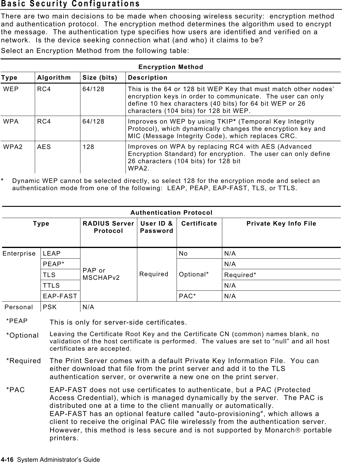  Basic Security Configurations There are two main decisions to be made when choosing wireless security:  encryption method and authentication protocol.  The encryption method determines the algorithm used to encrypt the message.  The authentication type specifies how users are identified and verified on a network.  Is the device seeking connection what (and who) it claims to be?  Select an Encryption Method from the following table: Encryption Method Type Algorithm Size (bits) Description WEP RC4  64/128  This is the 64 or 128 bit WEP Key that must match other nodes’ encryption keys in order to communicate.  The user can only define 10 hex characters (40 bits) for 64 bit WEP or 26 characters (104 bits) for 128 bit WEP.  WPA   RC4  64/128  Improves on WEP by using TKIP* (Temporal Key Integrity Protocol), which dynamically changes the encryption key and MIC (Message Integrity Code), which replaces CRC. WPA2 AES  128  Improves on WPA by replacing RC4 with AES (Advanced Encryption Standard) for encryption.  The user can only define 26 characters (104 bits) for 128 bit WPA2. *  Dynamic WEP cannot be selected directly, so select 128 for the encryption mode and select an authentication mode from one of the following:  LEAP, PEAP, EAP-FAST, TLS, or TTLS.   Authentication Protocol Type  RADIUS Server Protocol User ID &amp; PasswordCertificate  Private Key Info File  LEAP  No  N/A  PEAP*  N/A TLS Required* TTLS Optional* N/A Enterprise  EAP-FAST  PAP or      MSCHAPv2   Required PAC* N/A Personal PSK  N/A  *PEAP  This is only for server-side certificates. *Optional  Leaving the Certificate Root Key and the Certificate CN (common) names blank, no validation of the host certificate is performed.  The values are set to “null” and all host certificates are accepted. *Required  The Print Server comes with a default Private Key Information File.  You can either download that file from the print server and add it to the TLS authentication server, or overwrite a new one on the print server. *PAC  EAP-FAST does not use certificates to authenticate, but a PAC (Protected Access Credential), which is managed dynamically by the server.  The PAC is distributed one at a time to the client manually or automatically. EAP-FAST has an optional feature called &quot;auto-provisioning&quot;, which allows a client to receive the original PAC file wirelessly from the authentication server.  However, this method is less secure and is not supported by Monarch portable printers. 4-16  System Administrator’s Guide 