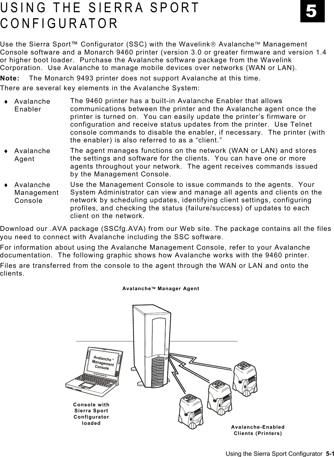  USING THE SIERRA SPORT CONFIGURATOR 5 Use the Sierra Sport™ Configurator (SSC) with the Wavelink Avalanche Management Console software and a Monarch 9460 printer (version 3.0 or greater firmware and version 1.4 or higher boot loader.  Purchase the Avalanche software package from the Wavelink Corporation.  Use Avalanche to manage mobile devices over networks (WAN or LAN).   Note:  The Monarch 9493 printer does not support Avalanche at this time. There are several key elements in the Avalanche System: Using the Sierra Sport Configurator  5-1 ♦ ♦ ♦ Avalanche Enabler  The 9460 printer has a built-in Avalanche Enabler that allows communications between the printer and the Avalanche agent once the printer is turned on.  You can easily update the printer’s firmware or configuration and receive status updates from the printer.  Use Telnet console commands to disable the enabler, if necessary.  The printer (with the enabler) is also referred to as a “client.” Avalanche Agent The agent manages functions on the network (WAN or LAN) and stores the settings and software for the clients.  You can have one or more agents throughout your network.  The agent receives commands issued by the Management Console. Avalanche Management Console Use the Management Console to issue commands to the agents.  Your System Administrator can view and manage all agents and clients on the network by scheduling updates, identifying client settings, configuring profiles, and checking the status (failure/success) of updates to each client on the network. Download our .AVA package (SSCfg.AVA) from our Web site. The package contains all the files you need to connect with Avalanche including the SSC software. For information about using the Avalanche Management Console, refer to your Avalanche documentation.  The following graphic shows how Avalanche works with the 9460 printer.  Files are transferred from the console to the agent through the WAN or LAN and onto the clients. Avalanche Manager Agent Console with Sierra Sport Configurator loaded  Avalanche-Enabled Clients (Printers) 