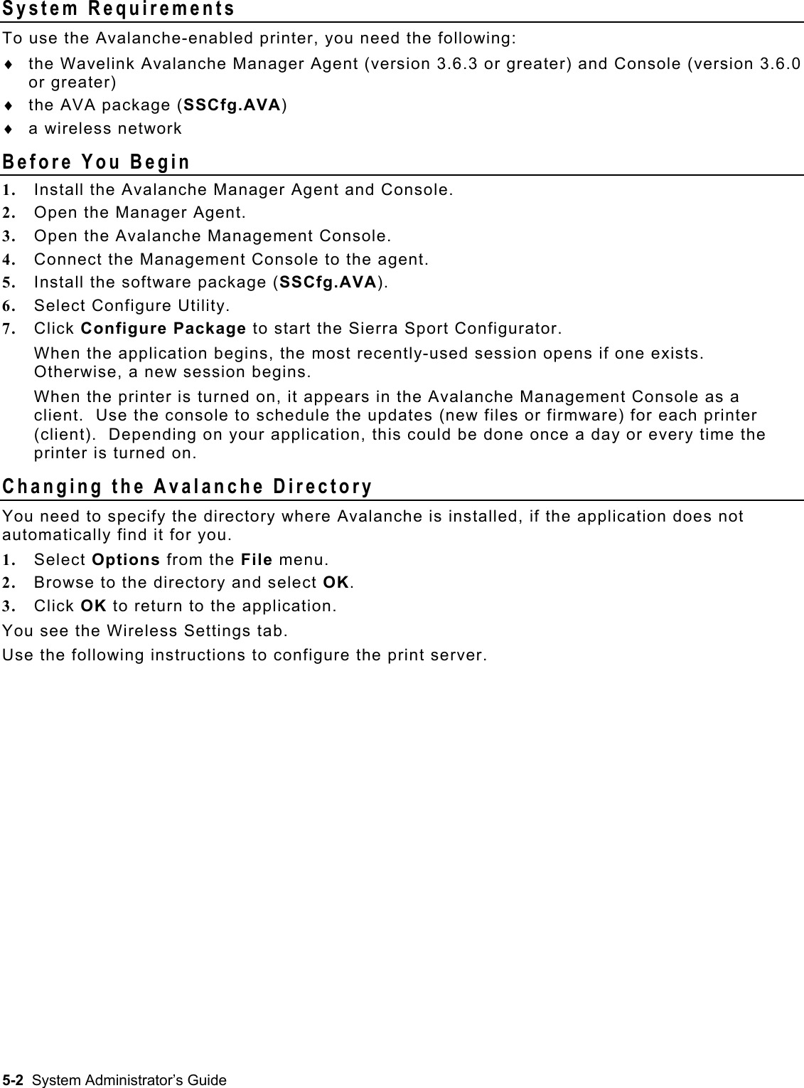  System Requirements To use the Avalanche-enabled printer, you need the following: the Wavelink Avalanche Manager Agent (version 3.6.3 or greater) and Console (version 3.6.0 or greater) ♦ ♦ ♦ the AVA package (SSCfg.AVA)  a wireless network Before You Begin 1.  Install the Avalanche Manager Agent and Console. 2.  Open the Manager Agent. 3.  Open the Avalanche Management Console. 4.  Connect the Management Console to the agent. 5.  Install the software package (SSCfg.AVA). 6.  Select Configure Utility. 7.  Click Configure Package to start the Sierra Sport Configurator. When the application begins, the most recently-used session opens if one exists.  Otherwise, a new session begins. When the printer is turned on, it appears in the Avalanche Management Console as a client.  Use the console to schedule the updates (new files or firmware) for each printer (client).  Depending on your application, this could be done once a day or every time the printer is turned on. Changing the Avalanche Directory You need to specify the directory where Avalanche is installed, if the application does not automatically find it for you.   1.  Select Options from the File menu.   2.  Browse to the directory and select OK.   3.  Click OK to return to the application. You see the Wireless Settings tab.   Use the following instructions to configure the print server. 5-2  System Administrator’s Guide 