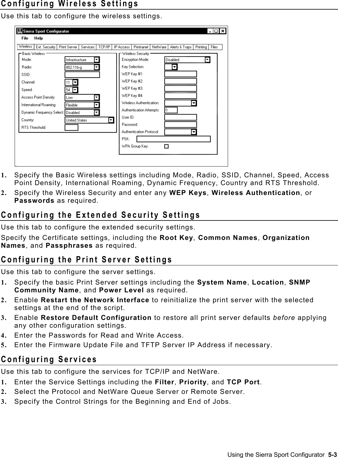  Configuring Wireless Settings Use this tab to configure the wireless settings.  1.  Specify the Basic Wireless settings including Mode, Radio, SSID, Channel, Speed, Access Point Density, International Roaming, Dynamic Frequency, Country and RTS Threshold. 2.  Specify the Wireless Security and enter any WEP Keys, Wireless Authentication, or Passwords as required. Configuring the Extended Security Settings Use this tab to configure the extended security settings. Specify the Certificate settings, including the Root Key, Common Names, Organization Names, and Passphrases as required. Configuring the Print Server Settings Use this tab to configure the server settings.  1.  Specify the basic Print Server settings including the System Name, Location, SNMP Community Name, and Power Level as required. 2.  Enable Restart the Network Interface to reinitialize the print server with the selected settings at the end of the script. 3.  Enable Restore Default Configuration to restore all print server defaults before applying any other configuration settings. 4.  Enter the Passwords for Read and Write Access. 5.  Enter the Firmware Update File and TFTP Server IP Address if necessary. Configuring Services Use this tab to configure the services for TCP/IP and NetWare. 1.  Enter the Service Settings including the Filter, Priority, and TCP Port.  2.  Select the Protocol and NetWare Queue Server or Remote Server. 3.  Specify the Control Strings for the Beginning and End of Jobs. Using the Sierra Sport Configurator  5-3 