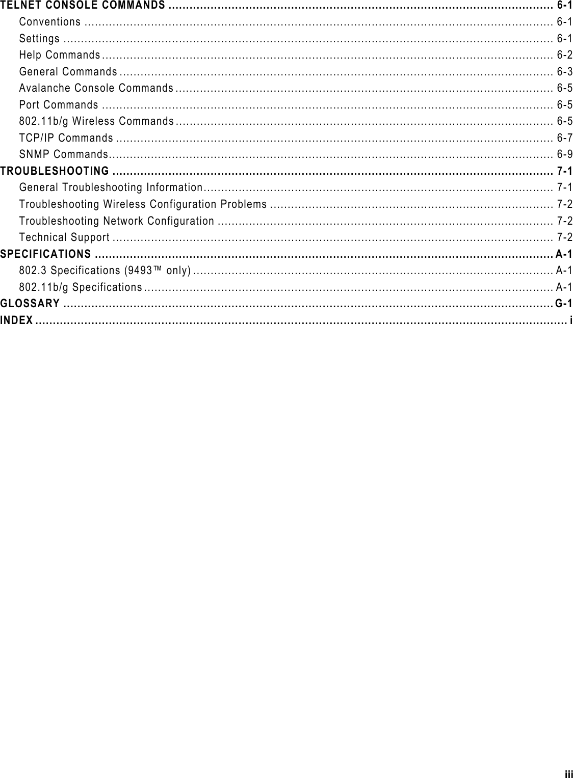  TELNET CONSOLE COMMANDS .............................................................................................................. 6-1 Conventions ...................................................................................................................................... 6-1 Settings ............................................................................................................................................ 6-1 Help Commands................................................................................................................................. 6-2 General Commands ............................................................................................................................ 6-3 Avalanche Console Commands ............................................................................................................ 6-5 Port Commands ................................................................................................................................. 6-5 802.11b/g Wireless Commands............................................................................................................ 6-5 TCP/IP Commands ............................................................................................................................. 6-7 SNMP Commands............................................................................................................................... 6-9 TROUBLESHOOTING .............................................................................................................................. 7-1 General Troubleshooting Information.................................................................................................... 7-1 Troubleshooting Wireless Configuration Problems .................................................................................7-2 Troubleshooting Network Configuration ................................................................................................ 7-2 Technical Support .............................................................................................................................. 7-2 SPECIFICATIONS ................................................................................................................................... A-1 802.3 Specifications (9493™ only) ....................................................................................................... A-1 802.11b/g Specifications..................................................................................................................... A-1 GLOSSARY ............................................................................................................................................G-1 INDEX ........................................................................................................................................................ i  iii 