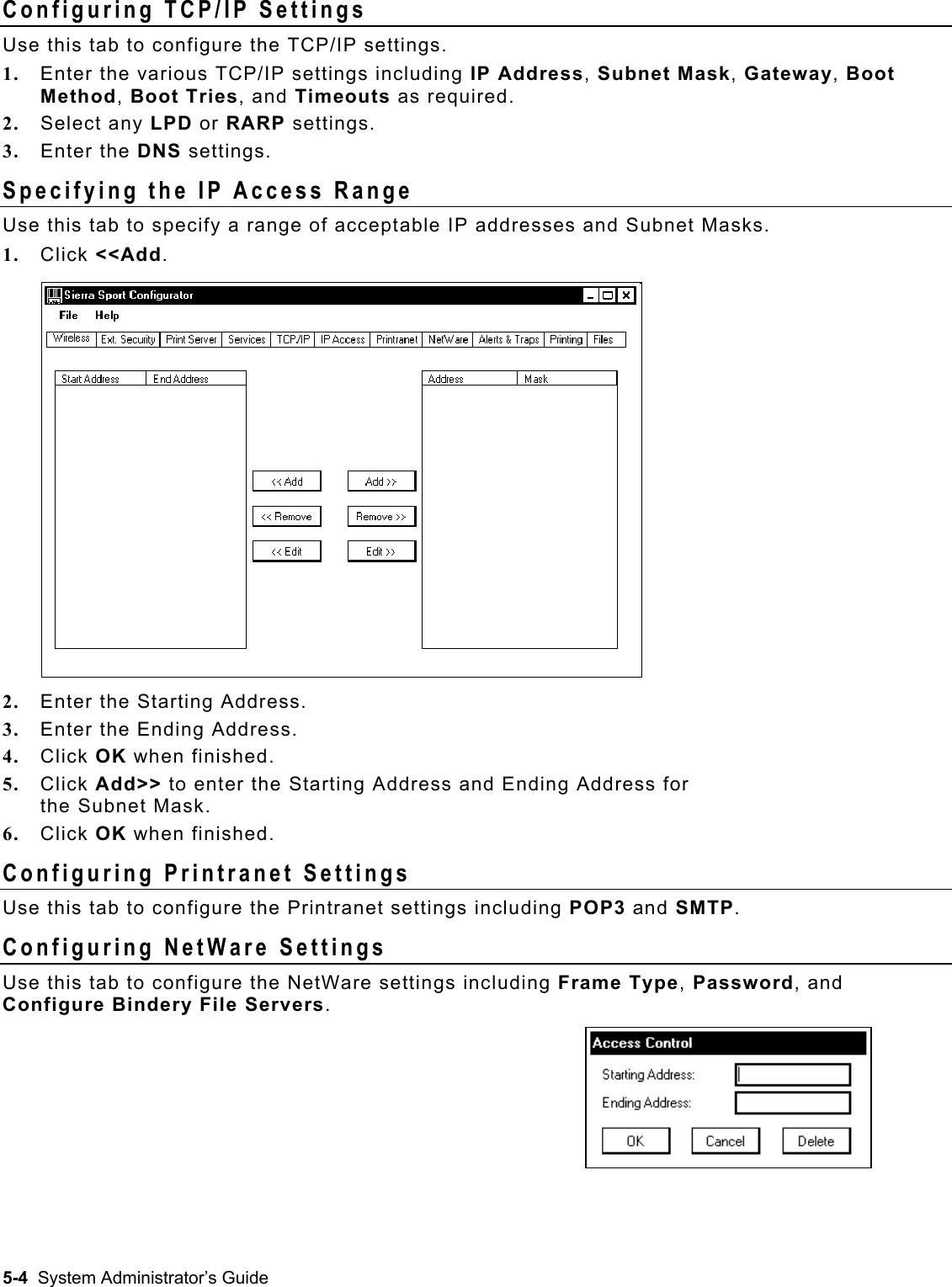  Configuring TCP/IP Settings Use this tab to configure the TCP/IP settings.  1.  Enter the various TCP/IP settings including IP Address, Subnet Mask, Gateway, Boot Method, Boot Tries, and Timeouts as required. 2.  Select any LPD or RARP settings. 3.  Enter the DNS settings. Specifying the IP Access Range Use this tab to specify a range of acceptable IP addresses and Subnet Masks.   1.  Click &lt;&lt;Add. 2.  Enter the Starting Address. 3.  Enter the Ending Address. 4.  Click OK when finished. 5.  Click Add&gt;&gt; to enter the Starting Address and Ending Address for  the Subnet Mask. 6.  Click OK when finished. Configuring Printranet Settings Use this tab to configure the Printranet settings including POP3 and SMTP. Configuring NetWare Settings Use this tab to configure the NetWare settings including Frame Type, Password, and Configure Bindery File Servers. 5-4  System Administrator’s Guide 