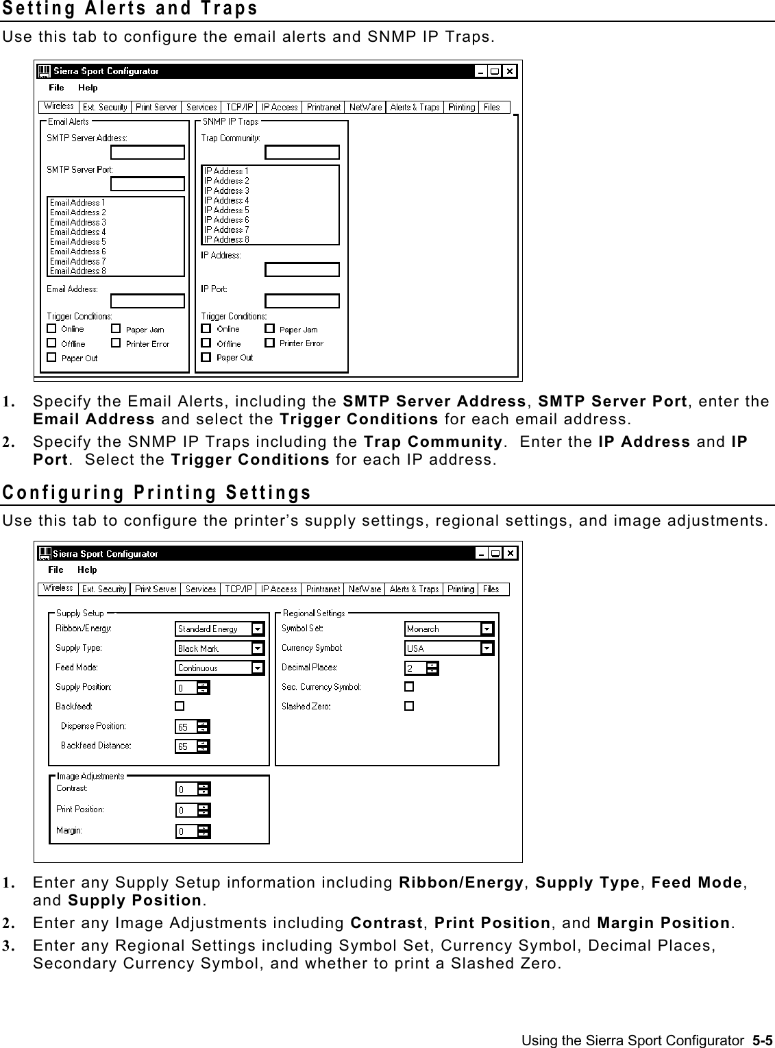  Setting Alerts and Traps Use this tab to configure the email alerts and SNMP IP Traps.   1.  Specify the Email Alerts, including the SMTP Server Address, SMTP Server Port, enter the Email Address and select the Trigger Conditions for each email address. 2.  Specify the SNMP IP Traps including the Trap Community.  Enter the IP Address and IP Port.  Select the Trigger Conditions for each IP address. Configuring Printing Settings Use this tab to configure the printer’s supply settings, regional settings, and image adjustments.   1.  Enter any Supply Setup information including Ribbon/Energy, Supply Type, Feed Mode, and Supply Position. 2.  Enter any Image Adjustments including Contrast, Print Position, and Margin Position. 3.  Enter any Regional Settings including Symbol Set, Currency Symbol, Decimal Places, Secondary Currency Symbol, and whether to print a Slashed Zero. Using the Sierra Sport Configurator  5-5 