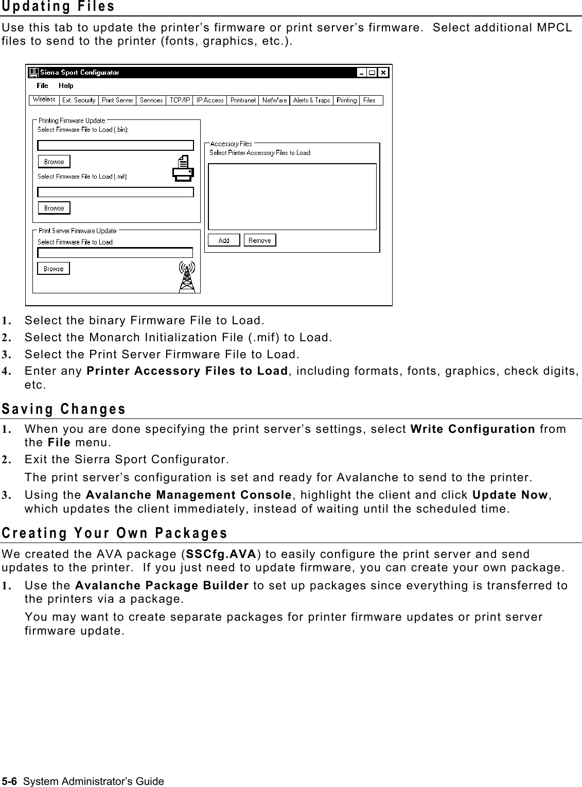  Updating Files Use this tab to update the printer’s firmware or print server’s firmware.  Select additional MPCL files to send to the printer (fonts, graphics, etc.). 1.  Select the binary Firmware File to Load. 2.  Select the Monarch Initialization File (.mif) to Load. 3.  Select the Print Server Firmware File to Load. 4.  Enter any Printer Accessory Files to Load, including formats, fonts, graphics, check digits, etc.   Saving Changes 1.  When you are done specifying the print server’s settings, select Write Configuration from the File menu.  2.  Exit the Sierra Sport Configurator.   The print server’s configuration is set and ready for Avalanche to send to the printer. 3.  Using the Avalanche Management Console, highlight the client and click Update Now, which updates the client immediately, instead of waiting until the scheduled time. Creating Your Own Packages We created the AVA package (SSCfg.AVA) to easily configure the print server and send updates to the printer.  If you just need to update firmware, you can create your own package. 1.  Use the Avalanche Package Builder to set up packages since everything is transferred to the printers via a package.   You may want to create separate packages for printer firmware updates or print server firmware update.   5-6  System Administrator’s Guide 