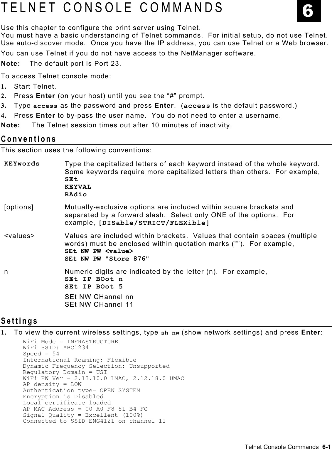  TELNET CONSOLE COMMANDS  6 Use this chapter to configure the print server using Telnet.   You must have a basic understanding of Telnet commands.  For initial setup, do not use Telnet.  Use auto-discover mode.  Once you have the IP address, you can use Telnet or a Web browser.    You can use Telnet if you do not have access to the NetManager software.   Note:  The default port is Port 23.   To access Telnet console mode: 1.  Start Telnet. 2.  Press Enter (on your host) until you see the “#” prompt. 3.  Type access as the password and press Enter.  (access is the default password.)   4.  Press Enter to by-pass the user name.  You do not need to enter a username. Note:   The Telnet session times out after 10 minutes of inactivity. Conventions This section uses the following conventions: KEYwords  Type the capitalized letters of each keyword instead of the whole keyword.  Some keywords require more capitalized letters than others.  For example,  SEt KEYVAL RAdio [options] Mutually-exclusive options are included within square brackets and separated by a forward slash.  Select only ONE of the options.  For example, [DISable/STRICT/FLEXible] &lt;values&gt; Values are included within brackets.  Values that contain spaces (multiple words) must be enclosed within quotation marks (&quot;&quot;).  For example,  SEt NW PW &lt;value&gt;  SEt NW PW &quot;Store 876&quot; n  Numeric digits are indicated by the letter (n).  For example, SEt IP BOot n SEt IP BOot 5 SEt NW CHannel nn SEt NW CHannel 11 Settings 1.  To view the current wireless settings, type sh nw (show network settings) and press Enter: WiFi Mode = INFRASTRUCTURE WiFi SSID: ABC1234 Speed = 54 International Roaming: Flexible Dynamic Frequency Selection: Unsupported Regulatory Domain = USI WiFi FW Ver = 2.13.10.0 LMAC, 2.12.18.0 UMAC AP density = LOW Authentication type= OPEN SYSTEM Encryption is Disabled Local certificate loaded AP MAC Address = 00 A0 F8 51 B4 FC  Signal Quality = Excellent (100%) Connected to SSID ENG4121 on channel 11 Telnet Console Commands  6-1 