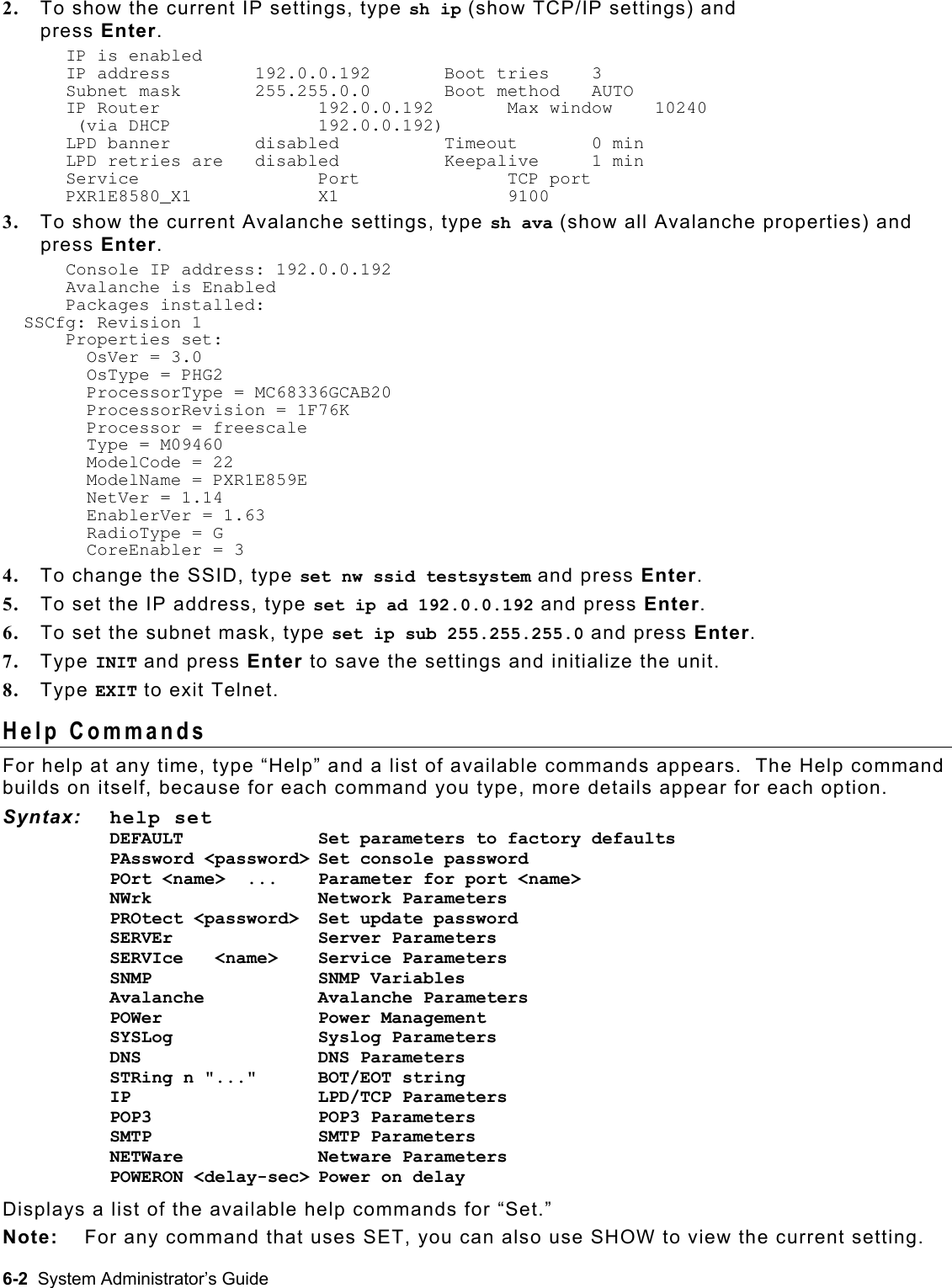  2.  To show the current IP settings, type sh ip (show TCP/IP settings) and  press Enter. IP is enabled IP address    192.0.0.192   Boot tries    3 Subnet mask   255.255.0.0   Boot method   AUTO IP Router      192.0.0.192   Max window    10240  (via DHCP      192.0.0.192) LPD banner    disabled      Timeout       0 min LPD retries are   disabled    Keepalive     1 min Service   Port    TCP port PXR1E8580_X1  X1    9100   3.  To show the current Avalanche settings, type sh ava (show all Avalanche properties) and press Enter. Console IP address: 192.0.0.192 Avalanche is Enabled Packages installed:   SSCfg: Revision 1 Properties set:   OsVer = 3.0   OsType = PHG2   ProcessorType = MC68336GCAB20   ProcessorRevision = 1F76K   Processor = freescale   Type = M09460   ModelCode = 22   ModelName = PXR1E859E   NetVer = 1.14   EnablerVer = 1.63   RadioType = G   CoreEnabler = 3 4.  To change the SSID, type set nw ssid testsystem and press Enter. 5.  To set the IP address, type set ip ad 192.0.0.192 and press Enter. 6.  To set the subnet mask, type set ip sub 255.255.255.0 and press Enter. 7.  Type INIT and press Enter to save the settings and initialize the unit. 8.  Type EXIT to exit Telnet. Help Commands For help at any time, type “Help” and a list of available commands appears.  The Help command builds on itself, because for each command you type, more details appear for each option.   Syntax: help set DEFAULT     Set parameters to factory defaults PAssword &lt;password&gt; Set console password  POrt &lt;name&gt;  ...  Parameter for port &lt;name&gt; NWrk   Network Parameters  PROtect &lt;password&gt;  Set update password SERVEr              Server Parameters  SERVIce   &lt;name&gt;    Service Parameters SNMP                SNMP Variables Avalanche   Avalanche Parameters POWer       Power Management  SYSLog            Syslog Parameters DNS             DNS Parameters STRing n &quot;...&quot;      BOT/EOT string IP                  LPD/TCP Parameters POP3                POP3 Parameters SMTP   SMTP Parameters NETWare             Netware Parameters POWERON &lt;delay-sec&gt; Power on delay Displays a list of the available help commands for “Set.” Note:  For any command that uses SET, you can also use SHOW to view the current setting. 6-2  System Administrator’s Guide 