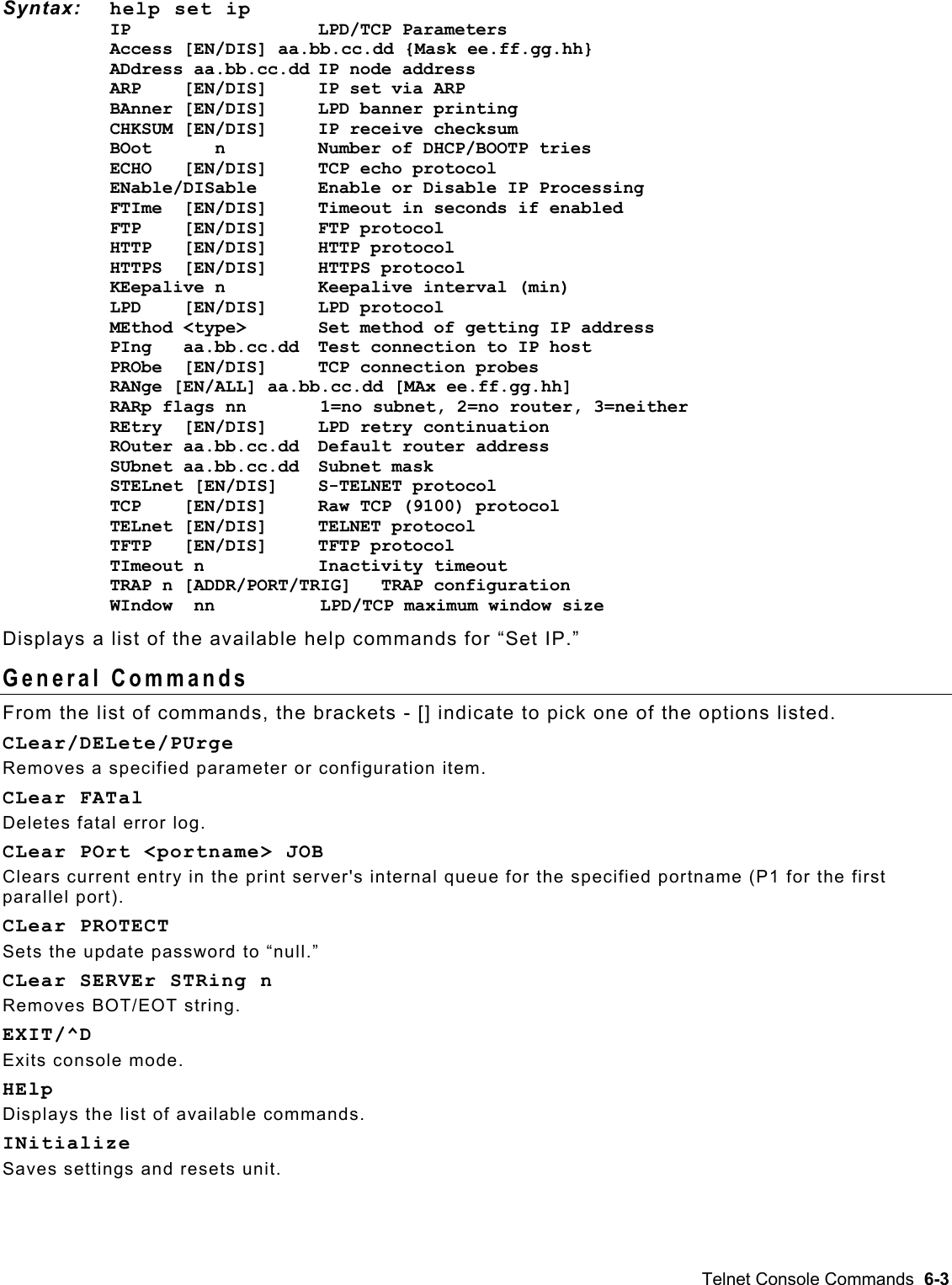  Syntax: help set ip IP    LPD/TCP Parameters Access [EN/DIS] aa.bb.cc.dd {Mask ee.ff.gg.hh}   ADdress aa.bb.cc.dd IP node address ARP    [EN/DIS]  IP set via ARP BAnner [EN/DIS]     LPD banner printing CHKSUM [EN/DIS]   IP receive checksum BOot      n         Number of DHCP/BOOTP tries ECHO   [EN/DIS]     TCP echo protocol ENable/DISable     Enable or Disable IP Processing FTIme  [EN/DIS]     Timeout in seconds if enabled FTP    [EN/DIS]     FTP protocol HTTP   [EN/DIS]     HTTP protocol HTTPS  [EN/DIS]  HTTPS protocol    KEepalive n        Keepalive interval (min) LPD    [EN/DIS]     LPD protocol MEthod &lt;type&gt;     Set method of getting IP address PIng   aa.bb.cc.dd  Test connection to IP host PRObe  [EN/DIS]   TCP connection probes RANge [EN/ALL] aa.bb.cc.dd [MAx ee.ff.gg.hh] RARp flags nn       1=no subnet, 2=no router, 3=neither REtry  [EN/DIS]    LPD retry continuation ROuter aa.bb.cc.dd  Default router address SUbnet aa.bb.cc.dd  Subnet mask STELnet [EN/DIS]    S-TELNET protocol TCP    [EN/DIS]    Raw TCP (9100) protocol TELnet [EN/DIS]   TELNET protocol TFTP   [EN/DIS]     TFTP protocol TImeout n        Inactivity timeout TRAP n [ADDR/PORT/TRIG]  TRAP configuration WIndow  nn          LPD/TCP maximum window size Displays a list of the available help commands for “Set IP.” General Commands From the list of commands, the brackets - [] indicate to pick one of the options listed. CLear/DELete/PUrge Removes a specified parameter or configuration item. CLear FATal Deletes fatal error log. CLear POrt &lt;portname&gt; JOB Clears current entry in the print server&apos;s internal queue for the specified portname (P1 for the first parallel port). CLear PROTECT Sets the update password to “null.” CLear SERVEr STRing n Removes BOT/EOT string. EXIT/^D Exits console mode. HElp Displays the list of available commands. INitialize Saves settings and resets unit. Telnet Console Commands  6-3 