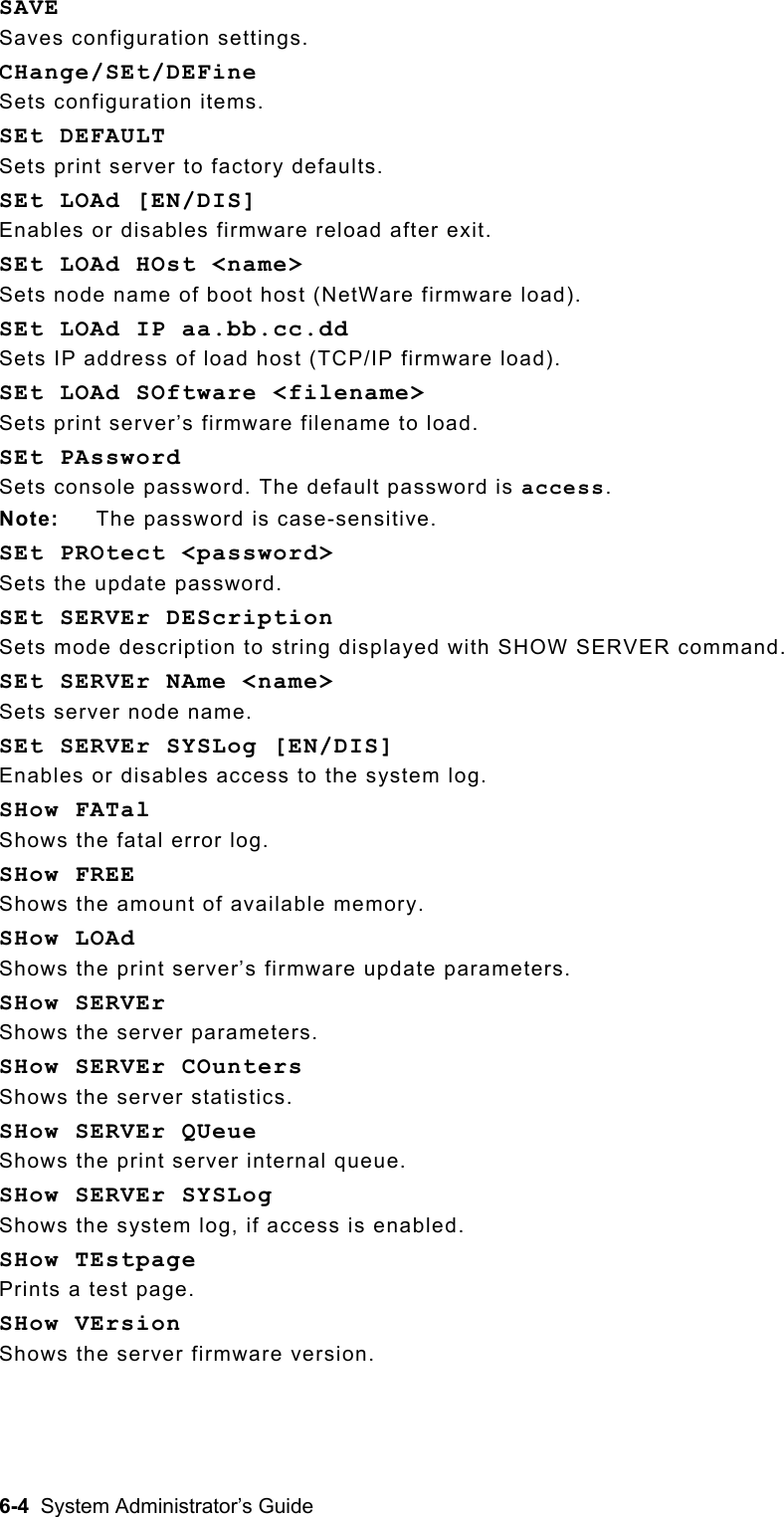  SAVE Saves configuration settings. CHange/SEt/DEFine Sets configuration items. SEt DEFAULT Sets print server to factory defaults. SEt LOAd [EN/DIS] Enables or disables firmware reload after exit. SEt LOAd HOst &lt;name&gt; Sets node name of boot host (NetWare firmware load). SEt LOAd IP aa.bb.cc.dd Sets IP address of load host (TCP/IP firmware load). SEt LOAd SOftware &lt;filename&gt; Sets print server’s firmware filename to load. SEt PAssword  Sets console password. The default password is access.   Note:  The password is case-sensitive. SEt PROtect &lt;password&gt; Sets the update password.   SEt SERVEr DEScription Sets mode description to string displayed with SHOW SERVER command. SEt SERVEr NAme &lt;name&gt; Sets server node name. SEt SERVEr SYSLog [EN/DIS] Enables or disables access to the system log. SHow FATal Shows the fatal error log. SHow FREE Shows the amount of available memory. SHow LOAd Shows the print server’s firmware update parameters. SHow SERVEr   Shows the server parameters. SHow SERVEr COunters                                                           Shows the server statistics. SHow SERVEr QUeue                               Shows the print server internal queue. SHow SERVEr SYSLog Shows the system log, if access is enabled. SHow TEstpage Prints a test page. SHow VErsion Shows the server firmware version. 6-4  System Administrator’s Guide 