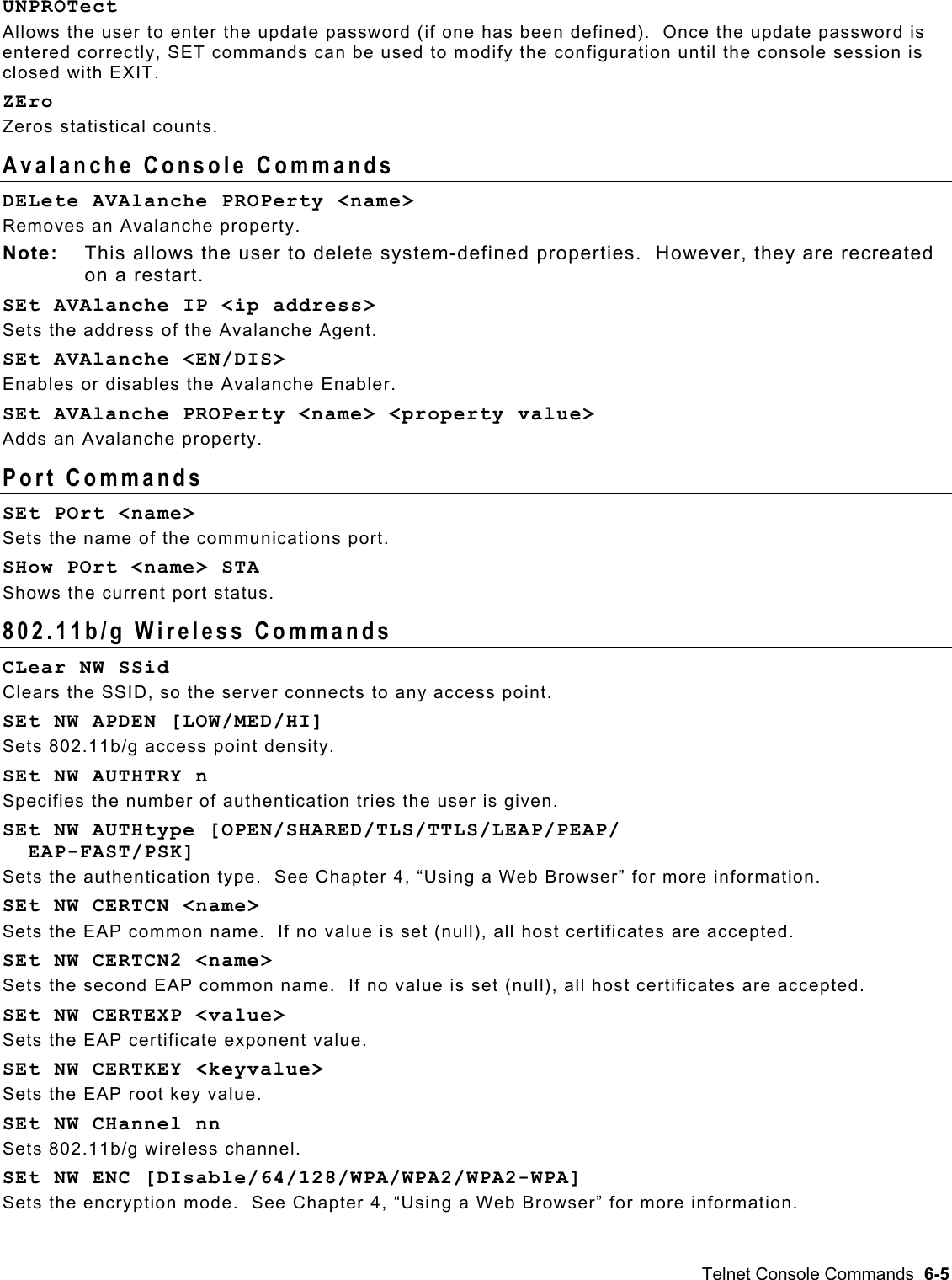  UNPROTect Allows the user to enter the update password (if one has been defined).  Once the update password is entered correctly, SET commands can be used to modify the configuration until the console session is closed with EXIT. ZEro Zeros statistical counts. Avalanche Console Commands DELete AVAlanche PROPerty &lt;name&gt; Removes an Avalanche property. Note:  This allows the user to delete system-defined properties.  However, they are recreated on a restart. SEt AVAlanche IP &lt;ip address&gt; Sets the address of the Avalanche Agent. SEt AVAlanche &lt;EN/DIS&gt; Enables or disables the Avalanche Enabler. SEt AVAlanche PROPerty &lt;name&gt; &lt;property value&gt; Adds an Avalanche property. Port Commands SEt POrt &lt;name&gt; Sets the name of the communications port. SHow POrt &lt;name&gt; STA Shows the current port status. 802.11b/g Wireless Commands  CLear NW SSid Clears the SSID, so the server connects to any access point. SEt NW APDEN [LOW/MED/HI] Sets 802.11b/g access point density. SEt NW AUTHTRY n Specifies the number of authentication tries the user is given. SEt NW AUTHtype [OPEN/SHARED/TLS/TTLS/LEAP/PEAP/   EAP-FAST/PSK] Sets the authentication type.  See Chapter 4, “Using a Web Browser” for more information. SEt NW CERTCN &lt;name&gt; Sets the EAP common name.  If no value is set (null), all host certificates are accepted. SEt NW CERTCN2 &lt;name&gt; Sets the second EAP common name.  If no value is set (null), all host certificates are accepted. SEt NW CERTEXP &lt;value&gt; Sets the EAP certificate exponent value. SEt NW CERTKEY &lt;keyvalue&gt; Sets the EAP root key value. SEt NW CHannel nn Sets 802.11b/g wireless channel. SEt NW ENC [DIsable/64/128/WPA/WPA2/WPA2-WPA] Sets the encryption mode.  See Chapter 4, “Using a Web Browser” for more information. Telnet Console Commands  6-5 