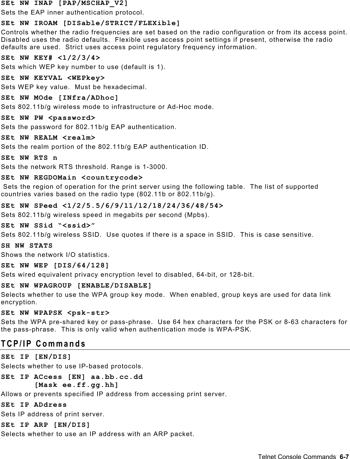   SEt NW INAP [PAP/MSCHAP_V2] Sets the EAP inner authentication protocol. SEt NW IROAM [DISable/STRICT/FLEXible] Controls whether the radio frequencies are set based on the radio configuration or from its access point.  Disabled uses the radio defaults.  Flexible uses access point settings if present, otherwise the radio defaults are used.  Strict uses access point regulatory frequency information. SEt NW KEY# &lt;1/2/3/4&gt; Sets which WEP key number to use (default is 1). SEt NW KEYVAL &lt;WEPkey&gt; Sets WEP key value.  Must be hexadecimal. SEt NW MOde [INfra/ADhoc] Sets 802.11b/g wireless mode to infrastructure or Ad-Hoc mode. SEt NW PW &lt;password&gt; Sets the password for 802.11b/g EAP authentication. SEt NW REALM &lt;realm&gt; Sets the realm portion of the 802.11b/g EAP authentication ID. SEt NW RTS n Sets the network RTS threshold. Range is 1-3000. SEt NW REGDOMain &lt;countrycode&gt;  Sets the region of operation for the print server using the following table.  The list of supported countries varies based on the radio type (802.11b or 802.11b/g). SEt NW SPeed &lt;1/2/5.5/6/9/11/12/18/24/36/48/54&gt; Sets 802.11b/g wireless speed in megabits per second (Mpbs). SEt NW SSid “&lt;ssid&gt;” Sets 802.11b/g wireless SSID.  Use quotes if there is a space in SSID.  This is case sensitive. SH NW STATS Shows the network I/O statistics. SEt NW WEP [DIS/64/128] Sets wired equivalent privacy encryption level to disabled, 64-bit, or 128-bit. SEt NW WPAGROUP [ENABLE/DISABLE] Selects whether to use the WPA group key mode.  When enabled, group keys are used for data link encryption. SEt NW WPAPSK &lt;psk-str&gt; Sets the WPA pre-shared key or pass-phrase.  Use 64 hex characters for the PSK or 8-63 characters for the pass-phrase.  This is only valid when authentication mode is WPA-PSK. TCP/IP Commands  SEt IP [EN/DIS] Selects whether to use IP-based protocols. SEt IP ACcess [EN] aa.bb.cc.dd         [Mask ee.ff.gg.hh] Allows or prevents specified IP address from accessing print server. SEt IP ADdress Sets IP address of print server. SEt IP ARP [EN/DIS] Selects whether to use an IP address with an ARP packet. Telnet Console Commands  6-7 