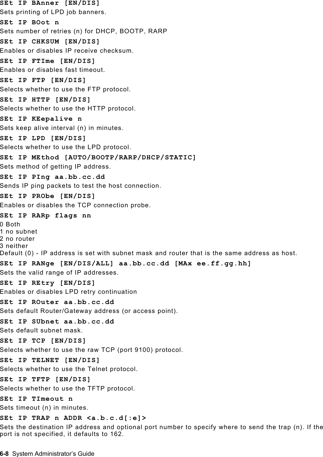  SEt IP BAnner [EN/DIS]   Sets printing of LPD job banners. SEt IP BOot n Sets number of retries (n) for DHCP, BOOTP, RARP SEt IP CHKSUM [EN/DIS] Enables or disables IP receive checksum. SEt IP FTIme [EN/DIS] Enables or disables fast timeout. SEt IP FTP [EN/DIS] Selects whether to use the FTP protocol. SEt IP HTTP [EN/DIS] Selects whether to use the HTTP protocol. SEt IP KEepalive n Sets keep alive interval (n) in minutes.  SEt IP LPD [EN/DIS] Selects whether to use the LPD protocol. SEt IP MEthod [AUTO/BOOTP/RARP/DHCP/STATIC] Sets method of getting IP address. SEt IP PIng aa.bb.cc.dd Sends IP ping packets to test the host connection. SEt IP PRObe [EN/DIS] Enables or disables the TCP connection probe. SEt IP RARp flags nn 0 Both 1 no subnet 2 no router 3 neither Default (0) - IP address is set with subnet mask and router that is the same address as host. SEt IP RANge [EN/DIS/ALL] aa.bb.cc.dd [MAx ee.ff.gg.hh] Sets the valid range of IP addresses. SEt IP REtry [EN/DIS] Enables or disables LPD retry continuation SEt IP ROuter aa.bb.cc.dd Sets default Router/Gateway address (or access point). SEt IP SUbnet aa.bb.cc.dd Sets default subnet mask. SEt IP TCP [EN/DIS] Selects whether to use the raw TCP (port 9100) protocol. SEt IP TELNET [EN/DIS] Selects whether to use the Telnet protocol. SEt IP TFTP [EN/DIS] Selects whether to use the TFTP protocol. SEt IP TImeout n Sets timeout (n) in minutes. SEt IP TRAP n ADDR &lt;a.b.c.d[:e]&gt; Sets the destination IP address and optional port number to specify where to send the trap (n). If the port is not specified, it defaults to 162. 6-8  System Administrator’s Guide 