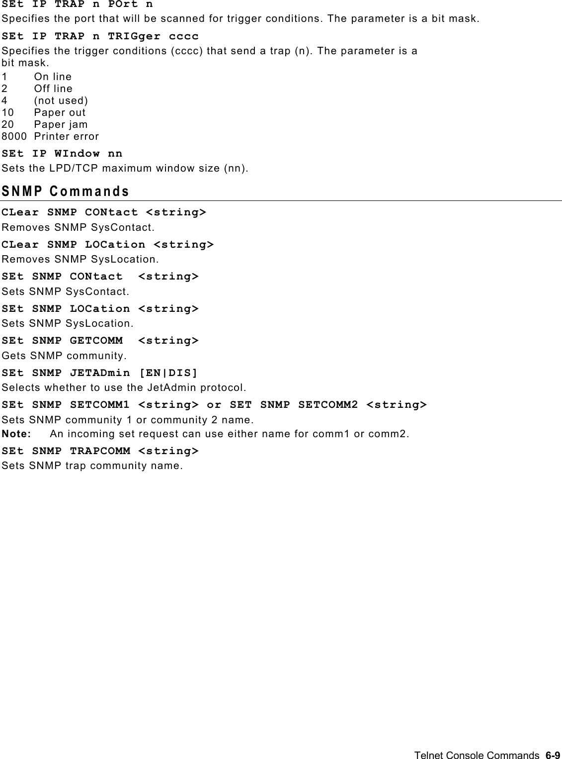  SEt IP TRAP n POrt n Specifies the port that will be scanned for trigger conditions. The parameter is a bit mask. SEt IP TRAP n TRIGger cccc Specifies the trigger conditions (cccc) that send a trap (n). The parameter is a  bit mask. 1       On line 2      Off line 4       (not used) 10      Paper out 20      Paper jam 8000  Printer error SEt IP WIndow nn Sets the LPD/TCP maximum window size (nn). SNMP Commands  CLear SNMP CONtact &lt;string&gt;  Removes SNMP SysContact. CLear SNMP LOCation &lt;string&gt;  Removes SNMP SysLocation. SEt SNMP CONtact  &lt;string&gt; Sets SNMP SysContact. SEt SNMP LOCation &lt;string&gt;  Sets SNMP SysLocation. SEt SNMP GETCOMM  &lt;string&gt; Gets SNMP community. SEt SNMP JETADmin [EN|DIS]  Selects whether to use the JetAdmin protocol. SEt SNMP SETCOMM1 &lt;string&gt; or SET SNMP SETCOMM2 &lt;string&gt; Sets SNMP community 1 or community 2 name. Note:  An incoming set request can use either name for comm1 or comm2. SEt SNMP TRAPCOMM &lt;string&gt;  Sets SNMP trap community name. Telnet Console Commands  6-9 