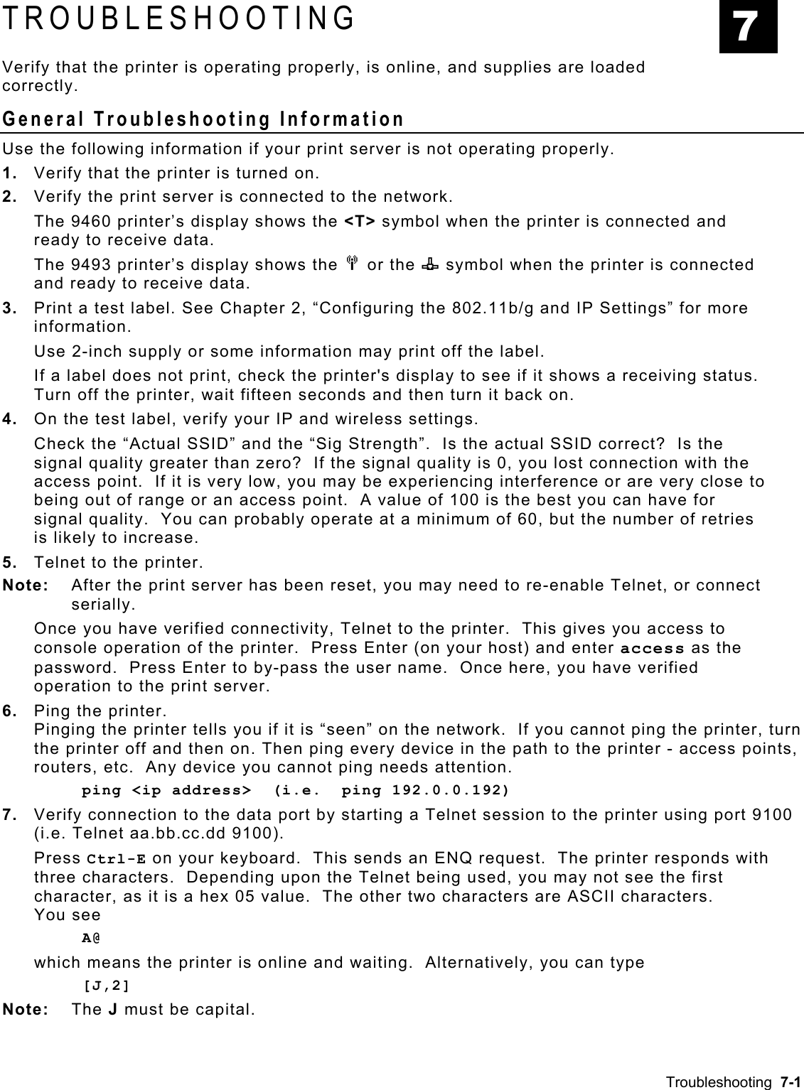  TROUBLESHOOTING  7 Verify that the printer is operating properly, is online, and supplies are loaded correctly.  General Troubleshooting Information Use the following information if your print server is not operating properly. 1.  Verify that the printer is turned on. 2.  Verify the print server is connected to the network.  The 9460 printer’s display shows the &lt;T&gt; symbol when the printer is connected and ready to receive data.  The 9493 printer’s display shows the M or the n symbol when the printer is connected and ready to receive data. 3.  Print a test label. See Chapter 2, “Configuring the 802.11b/g and IP Settings” for more information. Use 2-inch supply or some information may print off the label. If a label does not print, check the printer&apos;s display to see if it shows a receiving status. Turn off the printer, wait fifteen seconds and then turn it back on. 4.  On the test label, verify your IP and wireless settings.    Check the “Actual SSID” and the “Sig Strength”.  Is the actual SSID correct?  Is the signal quality greater than zero?  If the signal quality is 0, you lost connection with the access point.  If it is very low, you may be experiencing interference or are very close to being out of range or an access point.  A value of 100 is the best you can have for signal quality.  You can probably operate at a minimum of 60, but the number of retries is likely to increase. 5.  Telnet to the printer. Note:   After the print server has been reset, you may need to re-enable Telnet, or connect serially. Once you have verified connectivity, Telnet to the printer.  This gives you access to console operation of the printer.  Press Enter (on your host) and enter access as the password.  Press Enter to by-pass the user name.  Once here, you have verified operation to the print server.   6.  Ping the printer. Pinging the printer tells you if it is “seen” on the network.  If you cannot ping the printer, turn the printer off and then on. Then ping every device in the path to the printer - access points, routers, etc.  Any device you cannot ping needs attention. ping &lt;ip address&gt;  (i.e.  ping 192.0.0.192) 7.  Verify connection to the data port by starting a Telnet session to the printer using port 9100 (i.e. Telnet aa.bb.cc.dd 9100).   Press Ctrl-E on your keyboard.  This sends an ENQ request.  The printer responds with three characters.  Depending upon the Telnet being used, you may not see the first character, as it is a hex 05 value.  The other two characters are ASCII characters.   You see A@  which means the printer is online and waiting.  Alternatively, you can type [J,2]  Note: The J must be capital.   Troubleshooting  7-1 