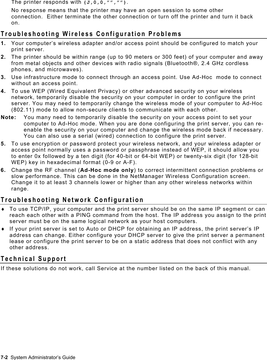  The printer responds with {J,0,0,””,””}.   No response means that the printer may have an open session to some other connection.  Either terminate the other connection or turn off the printer and turn it back on. Troubleshooting Wireless Configuration Problems  1.  Your computer’s wireless adapter and/or access point should be configured to match your print server. 2.  The printer should be within range (up to 90 meters or 300 feet) of your computer and away from metal objects and other devices with radio signals (Bluetooth®, 2.4 GHz cordless phones, and microwaves). 3.  Use infrastructure mode to connect through an access point. Use Ad-Hoc  mode to connect without an access point. 4.  To use WEP (Wired Equivalent Privacy) or other advanced security on your wireless network, temporarily disable the security on your computer in order to configure the print server. You may need to temporarily change the wireless mode of your computer to Ad-Hoc (802.11) mode to allow non-secure clients to communicate with each other.  Note:    You many need to temporarily disable the security on your access point to set your computer to Ad-Hoc mode. When you are done configuring the print server, you can re-enable the security on your computer and change the wireless mode back if necessary. You can also use a serial (wired) connection to configure the print server. 5.  To use encryption or password protect your wireless network, and your wireless adapter or access point normally uses a password or passphrase instead of WEP, it should allow you to enter 0x followed by a ten digit (for 40-bit or 64-bit WEP) or twenty-six digit (for 128-bit WEP) key in hexadecimal format (0-9 or A-F). 6.  Change the RF channel (Ad-Hoc mode only) to correct intermittent connection problems or slow performance. This can be done in the NetManager Wireless Configuration screen. Change it to at least 3 channels lower or higher than any other wireless networks within range. Troubleshooting Network Configuration ♦ ♦ To use TCP/IP, your computer and the print server should be on the same IP segment or can reach each other with a PING command from the host. The IP address you assign to the print server must be on the same logical network as your host computers. If your print server is set to Auto or DHCP for obtaining an IP address, the print server’s IP address can change. Either configure your DHCP server to give the print server a permanent lease or configure the print server to be on a static address that does not conflict with any other address. Technical Support  If these solutions do not work, call Service at the number listed on the back of this manual. 7-2  System Administrator’s Guide 