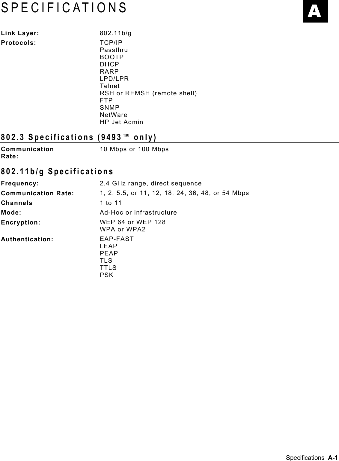  SPECIFICATIONS  A Link Layer:  802.11b/g Protocols:  TCP/IP Passthru BOOTP DHCP RARP LPD/LPR Telnet RSH or REMSH (remote shell) FTP SNMP NetWare HP Jet Admin 802.3 Specifications (9493™ only) Communication  Rate: 10 Mbps or 100 Mbps 802.11b/g Specifications Frequency:  2.4 GHz range, direct sequence Communication Rate:  1, 2, 5.5, or 11, 12, 18, 24, 36, 48, or 54 Mbps Channels  1 to 11 Mode:  Ad-Hoc or infrastructure Encryption:  WEP 64 or WEP 128 WPA or WPA2 Authentication:  EAP-FAST LEAP PEAP TLS TTLS PSK  Specifications  A-1 