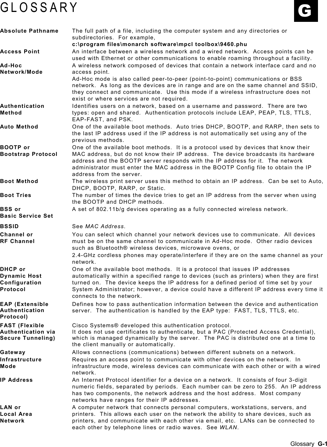  GLOSSARY  G Absolute Pathname  The full path of a file, including the computer system and any directories or subdirectories.  For example,  c:\program files\monarch software\mpcl toolbox\9460.phu Access Point  An interface between a wireless network and a wired network.  Access points can be used with Ethernet or other communications to enable roaming throughout a facility. Ad-Hoc Network/Mode A wireless network composed of devices that contain a network interface card and no access point. Ad-Hoc mode is also called peer-to-peer (point-to-point) communications or BSS network.  As long as the devices are in range and are on the same channel and SSID, they connect and communicate.  Use this mode if a wireless infrastructure does not exist or where services are not required. Authentication Method Identifies users on a network, based on a username and password.  There are two types: open and shared.  Authentication protocols include LEAP, PEAP, TLS, TTLS, EAP-FAST, and PSK. Auto Method  One of the available boot methods.  Auto tries DHCP, BOOTP, and RARP, then sets to the last IP address used if the IP address is not automatically set using any of the previous methods. BOOTP or Bootstrap Protocol One of the available boot methods.  It is a protocol used by devices that know their MAC address, but do not know their IP address.  The device broadcasts its hardware address and the BOOTP server responds with the IP address for it.  The network administrator must enter the MAC address in the BOOTP Config file to obtain the IP address from the server. Boot Method  The wireless print server uses this method to obtain an IP address.  Can be set to Auto, DHCP, BOOTP, RARP, or Static.   Boot Tries  The number of times the device tries to get an IP address from the server when using the BOOTP and DHCP methods. BSS or Basic Service Set A set of 802.11b/g devices operating as a fully connected wireless network. BSSID  See MAC Address. Channel or  RF Channel You can select which channel your network devices use to communicate.  All devices must be on the same channel to communicate in Ad-Hoc mode.  Other radio devices such as Bluetooth® wireless devices, microwave ovens, or  2.4-GHz cordless phones may operate/interfere if they are on the same channel as your network.   DHCP or Dynamic Host Configuration Protocol One of the available boot methods.  It is a protocol that issues IP addresses automatically within a specified range to devices (such as printers) when they are first turned on.  The device keeps the IP address for a defined period of time set by your System Administrator; however, a device could have a different IP address every time it connects to the network.   EAP (Extensible Authentication Protocol) Defines how to pass authentication information between the device and authentication server.  The authentication is handled by the EAP type:  FAST, TLS, TTLS, etc. FAST (Flexible Authentication via Secure Tunneling) Cisco Systems® developed this authentication protocol.   It does not use certificates to authenticate, but a PAC (Protected Access Credential), which is managed dynamically by the server.  The PAC is distributed one at a time to the client manually or automatically. Gateway  Allows connections (communications) between different subnets on a network.   Infrastructure  Mode Requires an access point to communicate with other devices on the network.  In infrastructure mode, wireless devices can communicate with each other or with a wired network.  IP Address  An Internet Protocol identifier for a device on a network.  It consists of four 3-digit numeric fields, separated by periods.  Each number can be zero to 255.  An IP address has two components, the network address and the host address.  Most company networks have ranges for their IP addresses.   LAN or  Local Area  Network A computer network that connects personal computers, workstations, servers, and printers.  This allows each user on the network the ability to share devices, such as printers, and communicate with each other via email, etc.  LANs can be connected to each other by telephone lines or radio waves.  See WLAN.  Glossary  G-1 