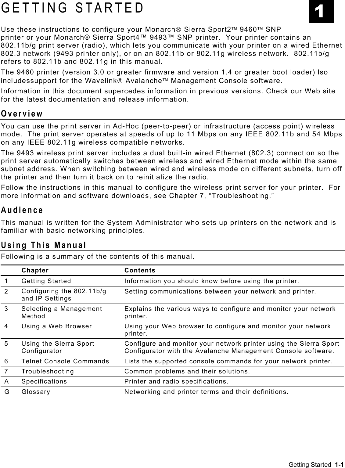  GETTING STARTED Use these instructions to configure your Monarch Sierra Sport2 9460 SNP printer or your Monarch® Sierra Sport4™ 9493™ SNP printer.  Your printer contains an 802.11b/g print server (radio), which lets you communicate with your printer on a wired Ethernet 802.3 network (9493 printer only), or on an 802.11b or 802.11g wireless network.  802.11b/g refers to 802.11b and 802.11g in this manual.   The 9460 printer (version 3.0 or greater firmware and version 1.4 or greater boot loader) lso includessupport for the Wavelink Avalanche Management Console software. Information in this document supercedes information in previous versions. Check our Web site for the latest documentation and release information. Overview You can use the print server in Ad-Hoc (peer-to-peer) or infrastructure (access point) wireless mode.  The print server operates at speeds of up to 11 Mbps on any IEEE 802.11b and 54 Mbps on any IEEE 802.11g wireless compatible networks.  The 9493 wireless print server includes a dual built-in wired Ethernet (802.3) connection so the print server automatically switches between wireless and wired Ethernet mode within the same subnet address. When switching between wired and wireless mode on different subnets, turn off the printer and then turn it back on to reinitialize the radio. Follow the instructions in this manual to configure the wireless print server for your printer.  For more information and software downloads, see Chapter 7, “Troubleshooting.”   Audience This manual is written for the System Administrator who sets up printers on the network and is familiar with basic networking principles. Using This Manual Following is a summary of the contents of this manual.  Chapter  Contents 1  Getting Started  Information you should know before using the printer. 2  Configuring the 802.11b/g and IP Settings Setting communications between your network and printer. 3  Selecting a Management Method Explains the various ways to configure and monitor your network printer. 4  Using a Web Browser  Using your Web browser to configure and monitor your network printer. 5  Using the Sierra Sport Configurator Configure and monitor your network printer using the Sierra Sport Configurator with the Avalanche Management Console software. 6  Telnet Console Commands  Lists the supported console commands for your network printer. 7  Troubleshooting  Common problems and their solutions. A  Specifications  Printer and radio specifications. G  Glossary  Networking and printer terms and their definitions. 1 Getting Started  1-1 