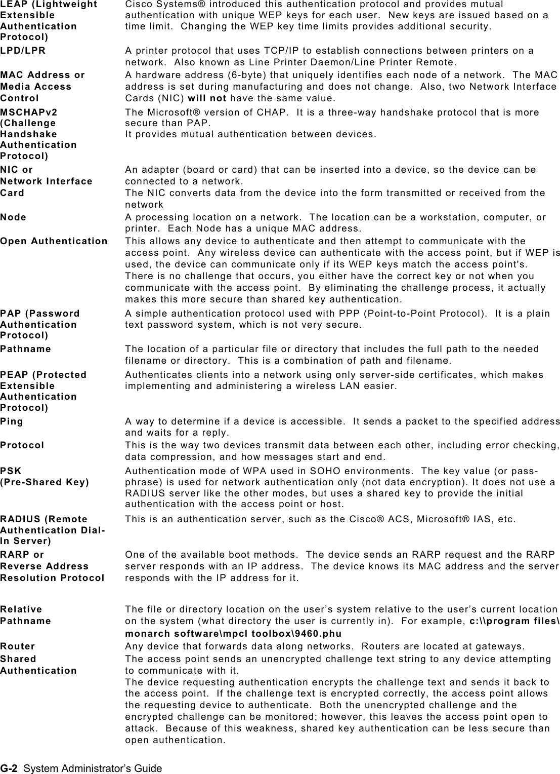  LEAP (Lightweight Extensible Authentication Protocol) Cisco Systems® introduced this authentication protocol and provides mutual authentication with unique WEP keys for each user.  New keys are issued based on a time limit.  Changing the WEP key time limits provides additional security. LPD/LPR  A printer protocol that uses TCP/IP to establish connections between printers on a network.  Also known as Line Printer Daemon/Line Printer Remote. MAC Address or Media Access Control A hardware address (6-byte) that uniquely identifies each node of a network.  The MAC address is set during manufacturing and does not change.  Also, two Network Interface Cards (NIC) will not have the same value. MSCHAPv2 (Challenge Handshake Authentication Protocol) The Microsoft® version of CHAP.  It is a three-way handshake protocol that is more secure than PAP.   It provides mutual authentication between devices. NIC or  Network Interface Card An adapter (board or card) that can be inserted into a device, so the device can be connected to a network.   The NIC converts data from the device into the form transmitted or received from the network  Node  A processing location on a network.  The location can be a workstation, computer, or printer.  Each Node has a unique MAC address. Open Authentication  This allows any device to authenticate and then attempt to communicate with the access point.  Any wireless device can authenticate with the access point, but if WEP is used, the device can communicate only if its WEP keys match the access point&apos;s.  There is no challenge that occurs, you either have the correct key or not when you communicate with the access point.  By eliminating the challenge process, it actually makes this more secure than shared key authentication. PAP (Password Authentication Protocol) A simple authentication protocol used with PPP (Point-to-Point Protocol).  It is a plain text password system, which is not very secure. Pathname  The location of a particular file or directory that includes the full path to the needed filename or directory.  This is a combination of path and filename. PEAP (Protected Extensible Authentication Protocol) Authenticates clients into a network using only server-side certificates, which makes implementing and administering a wireless LAN easier. Ping  A way to determine if a device is accessible.  It sends a packet to the specified address and waits for a reply.  Protocol  This is the way two devices transmit data between each other, including error checking, data compression, and how messages start and end. PSK  (Pre-Shared Key) Authentication mode of WPA used in SOHO environments.  The key value (or pass-phrase) is used for network authentication only (not data encryption). It does not use a RADIUS server like the other modes, but uses a shared key to provide the initial authentication with the access point or host.  RADIUS (Remote Authentication Dial-In Server) This is an authentication server, such as the Cisco® ACS, Microsoft® IAS, etc. RARP or  Reverse Address Resolution Protocol One of the available boot methods.  The device sends an RARP request and the RARP server responds with an IP address.  The device knows its MAC address and the server responds with the IP address for it. Relative  Pathname The file or directory location on the user’s system relative to the user’s current location on the system (what directory the user is currently in).  For example, c:\\program files\ monarch software\mpcl toolbox\9460.phu Router  Any device that forwards data along networks.  Routers are located at gateways. Shared Authentication The access point sends an unencrypted challenge text string to any device attempting to communicate with it.   The device requesting authentication encrypts the challenge text and sends it back to the access point.  If the challenge text is encrypted correctly, the access point allows the requesting device to authenticate.  Both the unencrypted challenge and the encrypted challenge can be monitored; however, this leaves the access point open to attack.  Because of this weakness, shared key authentication can be less secure than open authentication. G-2  System Administrator’s Guide 