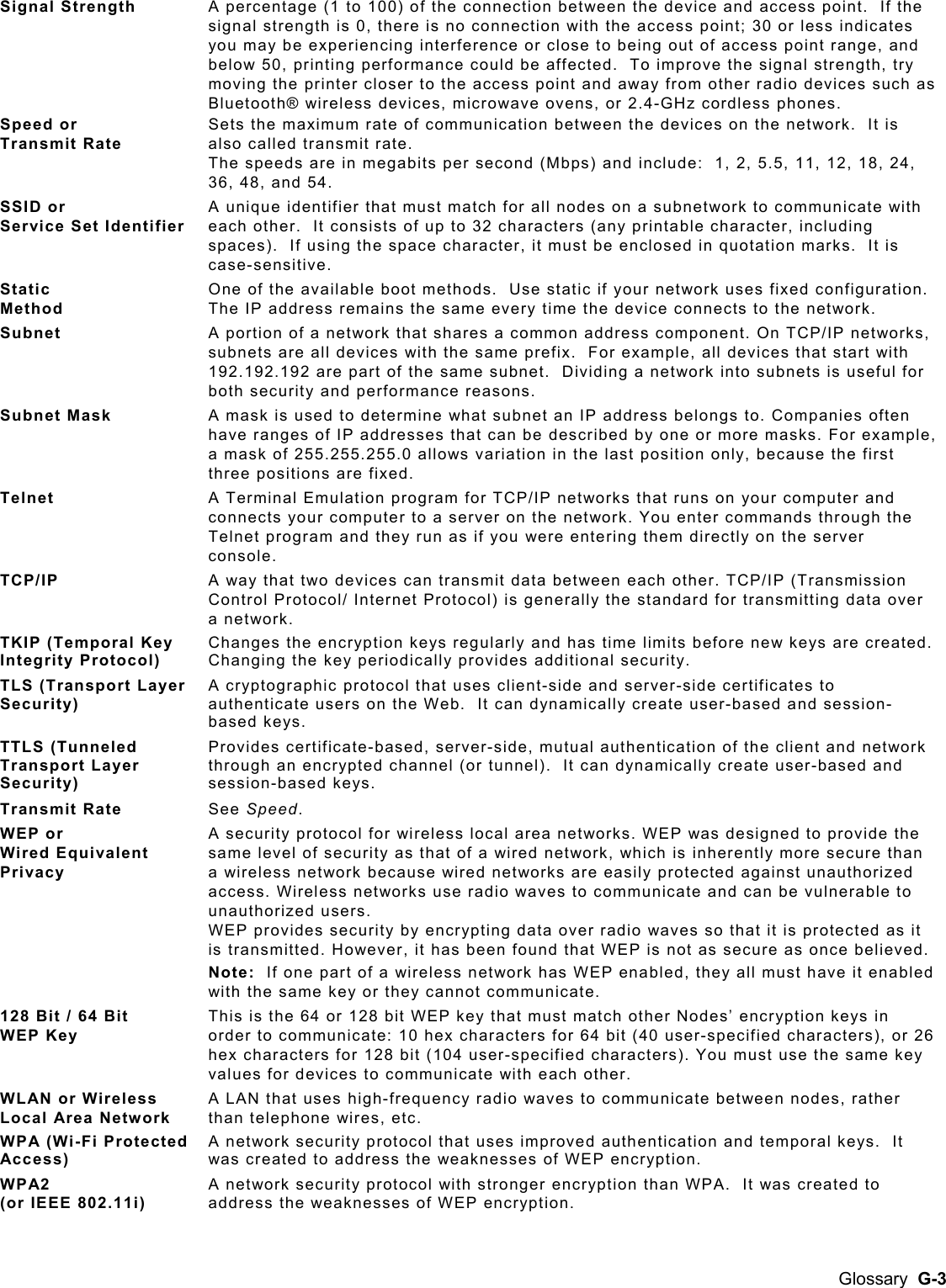  Signal Strength  A percentage (1 to 100) of the connection between the device and access point.  If the signal strength is 0, there is no connection with the access point; 30 or less indicates you may be experiencing interference or close to being out of access point range, and below 50, printing performance could be affected.  To improve the signal strength, try moving the printer closer to the access point and away from other radio devices such as Bluetooth® wireless devices, microwave ovens, or 2.4-GHz cordless phones. Speed or  Transmit Rate Sets the maximum rate of communication between the devices on the network.  It is also called transmit rate.   The speeds are in megabits per second (Mbps) and include:  1, 2, 5.5, 11, 12, 18, 24, 36, 48, and 54. SSID or  Service Set Identifier A unique identifier that must match for all nodes on a subnetwork to communicate with each other.  It consists of up to 32 characters (any printable character, including spaces).  If using the space character, it must be enclosed in quotation marks.  It is case-sensitive. Static  Method One of the available boot methods.  Use static if your network uses fixed configuration.  The IP address remains the same every time the device connects to the network.   Subnet  A portion of a network that shares a common address component. On TCP/IP networks, subnets are all devices with the same prefix.  For example, all devices that start with 192.192.192 are part of the same subnet.  Dividing a network into subnets is useful for both security and performance reasons.  Subnet Mask  A mask is used to determine what subnet an IP address belongs to. Companies often have ranges of IP addresses that can be described by one or more masks. For example, a mask of 255.255.255.0 allows variation in the last position only, because the first three positions are fixed.  Telnet  A Terminal Emulation program for TCP/IP networks that runs on your computer and connects your computer to a server on the network. You enter commands through the Telnet program and they run as if you were entering them directly on the server console.  TCP/IP   A way that two devices can transmit data between each other. TCP/IP (Transmission Control Protocol/ Internet Protocol) is generally the standard for transmitting data over a network.   TKIP (Temporal Key Integrity Protocol) Changes the encryption keys regularly and has time limits before new keys are created.  Changing the key periodically provides additional security. TLS (Transport Layer Security) A cryptographic protocol that uses client-side and server-side certificates to authenticate users on the Web.  It can dynamically create user-based and session-based keys. TTLS (Tunneled Transport Layer Security) Provides certificate-based, server-side, mutual authentication of the client and network through an encrypted channel (or tunnel).  It can dynamically create user-based and session-based keys. Transmit Rate  See Speed. WEP or  Wired Equivalent Privacy  A security protocol for wireless local area networks. WEP was designed to provide the same level of security as that of a wired network, which is inherently more secure than a wireless network because wired networks are easily protected against unauthorized access. Wireless networks use radio waves to communicate and can be vulnerable to unauthorized users.   WEP provides security by encrypting data over radio waves so that it is protected as it is transmitted. However, it has been found that WEP is not as secure as once believed. Note:  If one part of a wireless network has WEP enabled, they all must have it enabled with the same key or they cannot communicate. 128 Bit / 64 Bit  WEP Key This is the 64 or 128 bit WEP key that must match other Nodes’ encryption keys in order to communicate: 10 hex characters for 64 bit (40 user-specified characters), or 26 hex characters for 128 bit (104 user-specified characters). You must use the same key values for devices to communicate with each other. WLAN or Wireless Local Area Network A LAN that uses high-frequency radio waves to communicate between nodes, rather than telephone wires, etc. WPA (Wi-Fi Protected Access) A network security protocol that uses improved authentication and temporal keys.  It was created to address the weaknesses of WEP encryption. WPA2  (or IEEE 802.11i) A network security protocol with stronger encryption than WPA.  It was created to address the weaknesses of WEP encryption. Glossary  G-3 