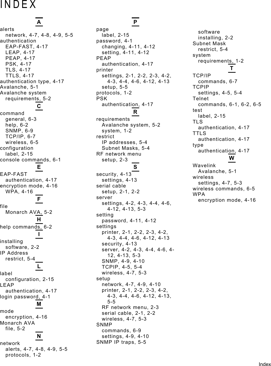  INDEX  A P  software alerts  page network, 4-7, 4-8, 4-9, 5-5  label, 2-15  installing, 2-2 authentication  password, 4-1  Subnet Mask EAP-FAST, 4-17  changing, 4-11, 4-12  restrict, 5-4 LEAP, 4-17  setting, 4-11, 4-12  system PEAP, 4-17  PEAP  requirements, 1-2 PSK, 4-17  authentication, 4-17  T TLS, 4-17  printer TCP/IP TTLS, 4-17  settings, 2-1, 2-2, 2-3, 4-2, 4-3, 4-4, 4-6, 4-12, 4-13  commands, 6-7 authentication type, 4-17 TCPIP Avalanche, 5-1  setup, 5-5 settings, 4-5, 5-4 Avalanche system  protocols, 1-2 Telnet requirements, 5-2  PSK commands, 6-1, 6-2, 6-5 authentication, 4-17 C test R command  label, 2-15 requirements general, 6-3  TLS Avalanche system, 5-2 help, 6-2  authentication, 4-17 system, 1-2 SNMP, 6-9  TTLS restrict TCP/IP, 6-7  authentication, 4-17 IP addresses, 5-4 wireless, 6-5  type Subnet Masks, 5-4 configuration  authentication, 4-17 RF network menu label, 2-15  W setup, 2-3 console commands, 6-1 Wavelink E S Avalanche, 5-1 EAP-FAST  security, 4-13  wireless authentication, 4-17  settings, 4-13  settings, 4-7, 5-3 encryption mode, 4-16  serial cable  wireless commands, 6-5 WPA, 4-16  setup, 2-1, 2-2  WPA server F encryption mode, 4-16 settings, 4-2, 4-3, 4-4, 4-6, 4-12, 4-13, 5-3 file Monarch AVA, 5-2  setting H password, 4-11, 4-12 settings help commands, 6-2 printer, 2-1, 2-2, 2-3, 4-2, 4-3, 4-4, 4-6, 4-12, 4-13 I installing  security, 4-13 software, 2-2  server, 4-2, 4-3, 4-4, 4-6, 4-12, 4-13, 5-3 IP Address restrict, 5-4  SNMP, 4-9, 4-10 L TCPIP, 4-5, 5-4 wireless, 4-7, 5-3 label setup configuration, 2-15 network, 4-7, 4-9, 4-10 LEAP printer, 2-1, 2-2, 2-3, 4-2, 4-3, 4-4, 4-6, 4-12, 4-13, 5-5 authentication, 4-17 login password, 4-1 M RF network menu, 2-3 mode  serial cable, 2-1, 2-2 encryption, 4-16  wireless, 4-7, 5-3 Monarch AVA  SNMP file, 5-2  commands, 6-9 N settings, 4-9, 4-10 SNMP IP traps, 5-5 network alerts, 4-7, 4-8, 4-9, 5-5 protocols, 1-2 Index  