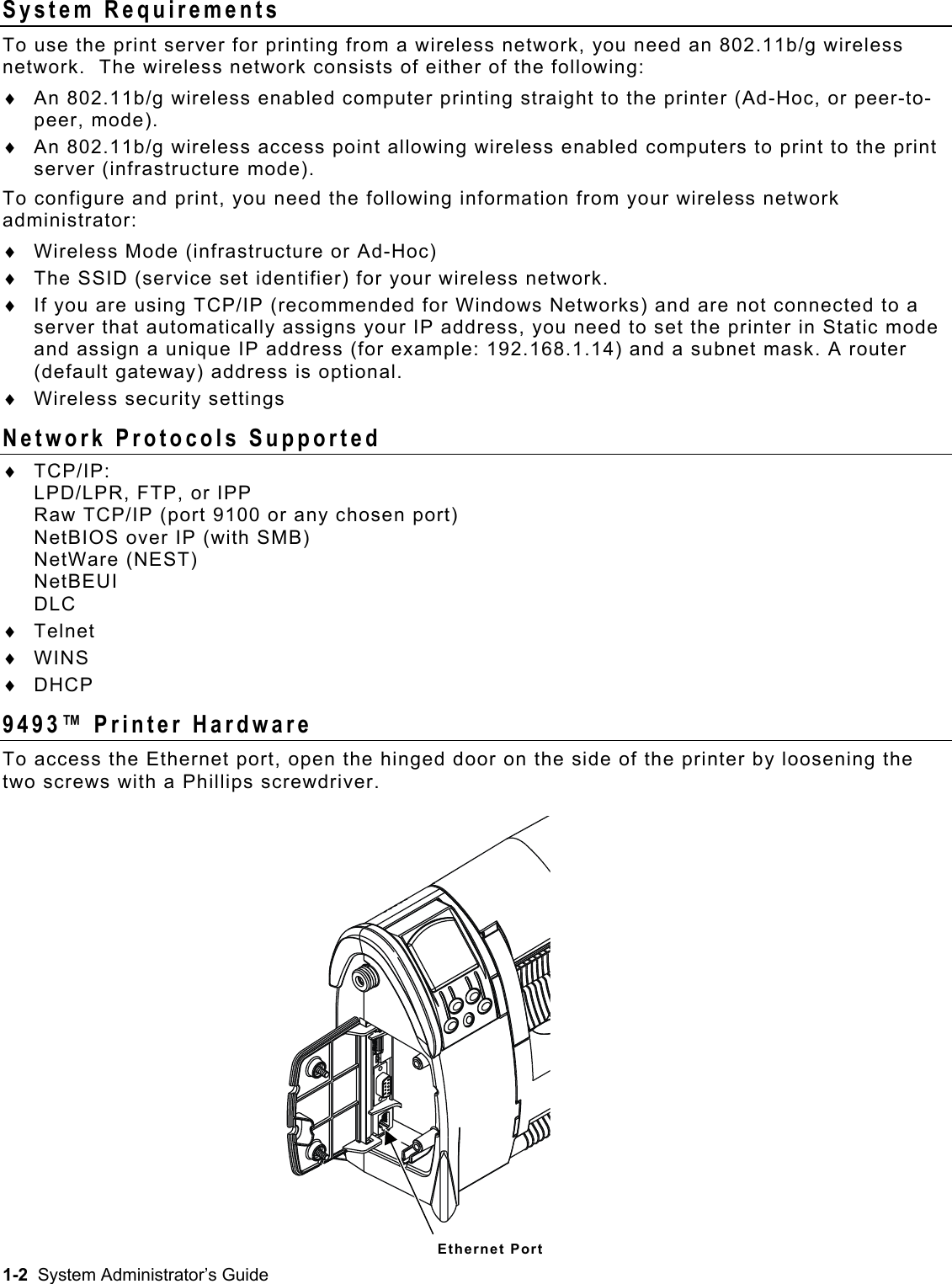  System Requirements To use the print server for printing from a wireless network, you need an 802.11b/g wireless network.  The wireless network consists of either of the following: An 802.11b/g wireless enabled computer printing straight to the printer (Ad-Hoc, or peer-to-peer, mode). ♦ ♦ ♦ ♦ ♦ ♦ An 802.11b/g wireless access point allowing wireless enabled computers to print to the print server (infrastructure mode). To configure and print, you need the following information from your wireless network administrator: Wireless Mode (infrastructure or Ad-Hoc) The SSID (service set identifier) for your wireless network. If you are using TCP/IP (recommended for Windows Networks) and are not connected to a server that automatically assigns your IP address, you need to set the printer in Static mode and assign a unique IP address (for example: 192.168.1.14) and a subnet mask. A router (default gateway) address is optional.  Wireless security settings Network Protocols Supported ♦ ♦ ♦ ♦ TCP/IP: LPD/LPR, FTP, or IPP Raw TCP/IP (port 9100 or any chosen port) NetBIOS over IP (with SMB) NetWare (NEST) NetBEUI DLC Telnet WINS DHCP 9493™ Printer Hardware To access the Ethernet port, open the hinged door on the side of the printer by loosening the two screws with a Phillips screwdriver. Ethernet Port 1-2  System Administrator’s Guide 