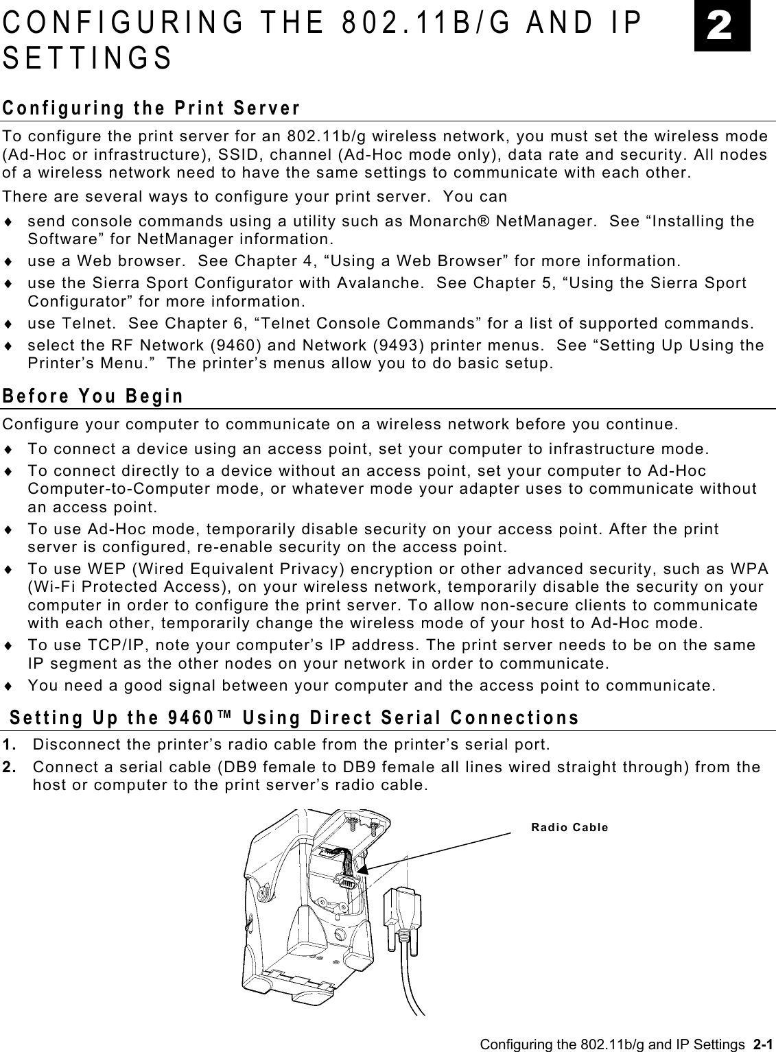  2 CONFIGURING THE 802.11B/G AND IP SETTINGS Configuring the Print Server  To configure the print server for an 802.11b/g wireless network, you must set the wireless mode (Ad-Hoc or infrastructure), SSID, channel (Ad-Hoc mode only), data rate and security. All nodes of a wireless network need to have the same settings to communicate with each other. There are several ways to configure your print server.  You can send console commands using a utility such as Monarch® NetManager.  See “Installing the Software” for NetManager information. ♦ ♦ ♦ ♦ ♦ use a Web browser.  See Chapter 4, “Using a Web Browser” for more information. use the Sierra Sport Configurator with Avalanche.  See Chapter 5, “Using the Sierra Sport Configurator” for more information. use Telnet.  See Chapter 6, “Telnet Console Commands” for a list of supported commands.  select the RF Network (9460) and Network (9493) printer menus.  See “Setting Up Using the Printer’s Menu.”  The printer’s menus allow you to do basic setup. Before You Begin Configure your computer to communicate on a wireless network before you continue.  To connect a device using an access point, set your computer to infrastructure mode.  ♦ ♦ ♦ ♦ ♦ ♦ To connect directly to a device without an access point, set your computer to Ad-Hoc Computer-to-Computer mode, or whatever mode your adapter uses to communicate without an access point. To use Ad-Hoc mode, temporarily disable security on your access point. After the print server is configured, re-enable security on the access point. To use WEP (Wired Equivalent Privacy) encryption or other advanced security, such as WPA (Wi-Fi Protected Access), on your wireless network, temporarily disable the security on your computer in order to configure the print server. To allow non-secure clients to communicate with each other, temporarily change the wireless mode of your host to Ad-Hoc mode. To use TCP/IP, note your computer’s IP address. The print server needs to be on the same IP segment as the other nodes on your network in order to communicate. You need a good signal between your computer and the access point to communicate.  Setting Up the 9460™ Using Direct Serial Connections 1.  Disconnect the printer’s radio cable from the printer’s serial port.  2.  Connect a serial cable (DB9 female to DB9 female all lines wired straight through) from the host or computer to the print server’s radio cable. Radio Cable Configuring the 802.11b/g and IP Settings  2-1 