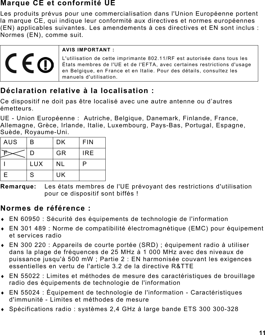  11 Marque CE et conformité UE Les produits prévus pour une commercialisation dans l&apos;Union Européenne portent la marque CE, qui indique leur conformité aux directives et normes européennes (EN) applicables suivantes. Les amendements à ces directives et EN sont inclus : Normes (EN), comme suit. Déclaration relative à la localisation : Ce dispositif ne doit pas être localisé avec une autre antenne ou d’autres émetteurs. UE - Union Européenne :  Autriche, Belgique, Danemark, Finlande, France, Allemagne, Grèce, Irlande, Italie, Luxembourg, Pays-Bas, Portugal, Espagne, Suède, Royaume-Uni. AUS B  DK  FIN F D GR IRE I LUX NL P E S UK  Remarque:  Les états membres de l&apos;UE prévoyant des restrictions d&apos;utilisation pour ce dispositif sont biffés ! Normes de référence : ♦  EN 60950 : Sécurité des équipements de technologie de l&apos;information ♦  EN 301 489 : Norme de compatibilité électromagnétique (EMC) pour équipement et services radio  ♦  EN 300 220 : Appareils de courte portée (SRD) ; équipement radio à utiliser dans la plage de fréquences de 25 MHz à 1 000 MHz avec des niveaux de puissance jusqu&apos;à 500 mW ; Partie 2 : EN harmonisée couvant les exigences essentielles en vertu de l&apos;article 3.2 de la directive R&amp;TTE ♦  EN 55022 : Limites et méthodes de mesure des caractéristiques de brouillage radio des équipements de technologie de l&apos;information ♦  EN 55024 : Équipement de technologie de l&apos;information - Caractéristiques d&apos;immunité - Limites et méthodes de mesure ♦  Spécifications radio : systèmes 2,4 GHz à large bande ETS 300 300-328     AVIS IMPORTANT : L&apos;utilisation de cette imprimante 802.11/RF est autorisée dans tous les États membres de l&apos;UE et de l&apos;EFTA, avec certaines restrictions d&apos;usage en Belgique, en France et en Italie. Pour des détails, consultez les manuels d&apos;utilisation. 