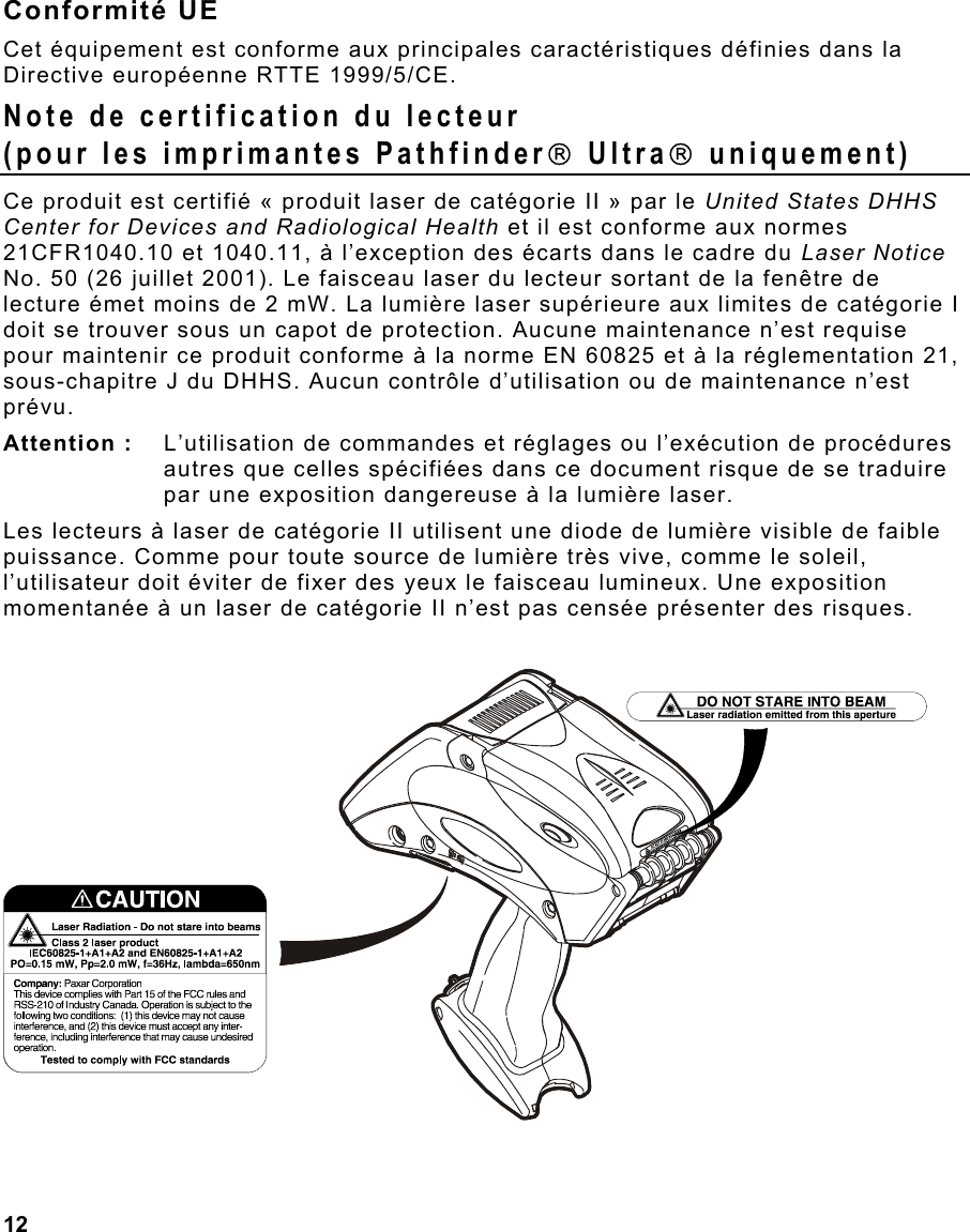  12                                                                 Conformité UE Cet équipement est conforme aux principales caractéristiques définies dans la Directive européenne RTTE 1999/5/CE. Note de certification du lecteur (pour les imprimantes Pathfinder Ultra uniquement) Ce produit est certifié « produit laser de catégorie II » par le United States DHHS Center for Devices and Radiological Health et il est conforme aux normes 21CFR1040.10 et 1040.11, à l’exception des écarts dans le cadre du Laser Notice No. 50 (26 juillet 2001). Le faisceau laser du lecteur sortant de la fenêtre de lecture émet moins de 2 mW. La lumière laser supérieure aux limites de catégorie I doit se trouver sous un capot de protection. Aucune maintenance n’est requise pour maintenir ce produit conforme à la norme EN 60825 et à la réglementation 21, sous-chapitre J du DHHS. Aucun contrôle d’utilisation ou de maintenance n’est prévu. Attention :   L’utilisation de commandes et réglages ou l’exécution de procédures autres que celles spécifiées dans ce document risque de se traduire par une exposition dangereuse à la lumière laser.  Les lecteurs à laser de catégorie II utilisent une diode de lumière visible de faible puissance. Comme pour toute source de lumière très vive, comme le soleil, l’utilisateur doit éviter de fixer des yeux le faisceau lumineux. Une exposition momentanée à un laser de catégorie II n’est pas censée présenter des risques.   