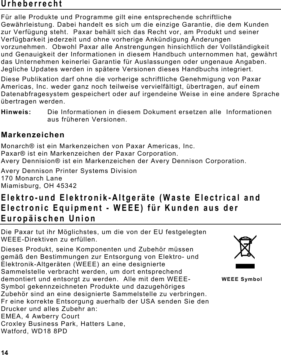  14                                                                 Urheberrecht Für alle Produkte und Programme gilt eine entsprechende schriftliche Gewährleistung. Dabei handelt es sich um die einzige Garantie, die dem Kunden zur Verfügung steht.  Paxar behält sich das Recht vor, am Produkt und seiner Verfügbarkeit jederzeit und ohne vorherige Ankündigung Änderungen vorzunehmen.  Obwohl Paxar alle Anstrengungen hinsichtlich der Vollständigkeit und Genauigkeit der Informationen in diesem Handbuch unternommen hat, gewährt das Unternehmen keinerlei Garantie für Auslassungen oder ungenaue Angaben.  Jegliche Updates werden in spätere Versionen dieses Handbuchs integriert. Diese Publikation darf ohne die vorherige schriftliche Genehmigung von Paxar Americas, Inc. weder ganz noch teilweise vervielfältigt, übertragen, auf einem Datenabfragesystem gespeichert oder auf irgendeine Weise in eine andere Sprache übertragen werden. Hinweis:  Die Informationen in diesem Dokument ersetzen alle  Informationen aus früheren Versionen. Markenzeichen Monarch® ist ein Markenzeichen von Paxar Americas, Inc. Paxar® ist ein Markenzeichen der Paxar Corporation. Avery Dennision® ist ein Markenzeichen der Avery Dennison Corporation. Avery Dennison Printer Systems Division 170 Monarch Lane Miamisburg, OH 45342 Elektro-und Elektronik-Altgeräte (Waste Electrical and Electronic Equipment - WEEE) für Kunden aus der Europäischen Union Die Paxar tut ihr Möglichstes, um die von der EU festgelegten WEEE-Direktiven zu erfüllen.  Dieses Produkt, seine Komponenten und Zubehör müssen gemäß den Bestimmungen zur Entsorgung von Elektro- und Elektronik-Altgeräten (WEEE) an eine designierte Sammelstelle verbracht werden, um dort entsprechend demontiert und entsorgt zu werden.  Alle mit dem WEEE-Symbol gekennzeichneten Produkte und dazugehöriges Zubehör sind an eine designierte Sammelstelle zu verbringen.   Fr eine korrekte Entsorgung auerhalb der USA senden Sie den  Drucker und alles Zubehr an: EMEA, 4 Awberry Court  Croxley Business Park, Hatters Lane, Watford, WD18 8PD WEEE Symbol 