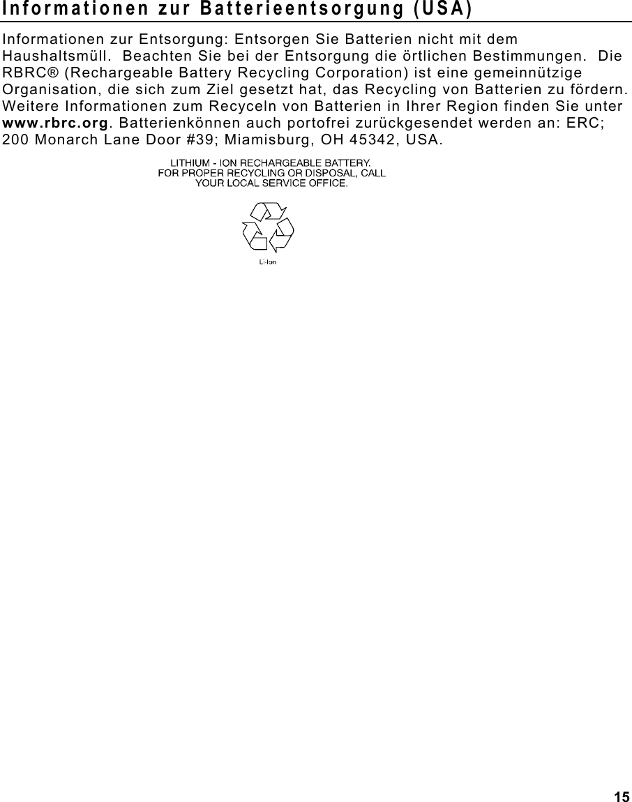  15 Informationen zur Batterieentsorgung (USA) Informationen zur Entsorgung: Entsorgen Sie Batterien nicht mit dem Haushaltsmüll.  Beachten Sie bei der Entsorgung die örtlichen Bestimmungen.  Die RBRC® (Rechargeable Battery Recycling Corporation) ist eine gemeinnützige Organisation, die sich zum Ziel gesetzt hat, das Recycling von Batterien zu fördern.  Weitere Informationen zum Recyceln von Batterien in Ihrer Region finden Sie unter www.rbrc.org. Batterienkönnen auch portofrei zurückgesendet werden an: ERC; 200 Monarch Lane Door #39; Miamisburg, OH 45342, USA.    