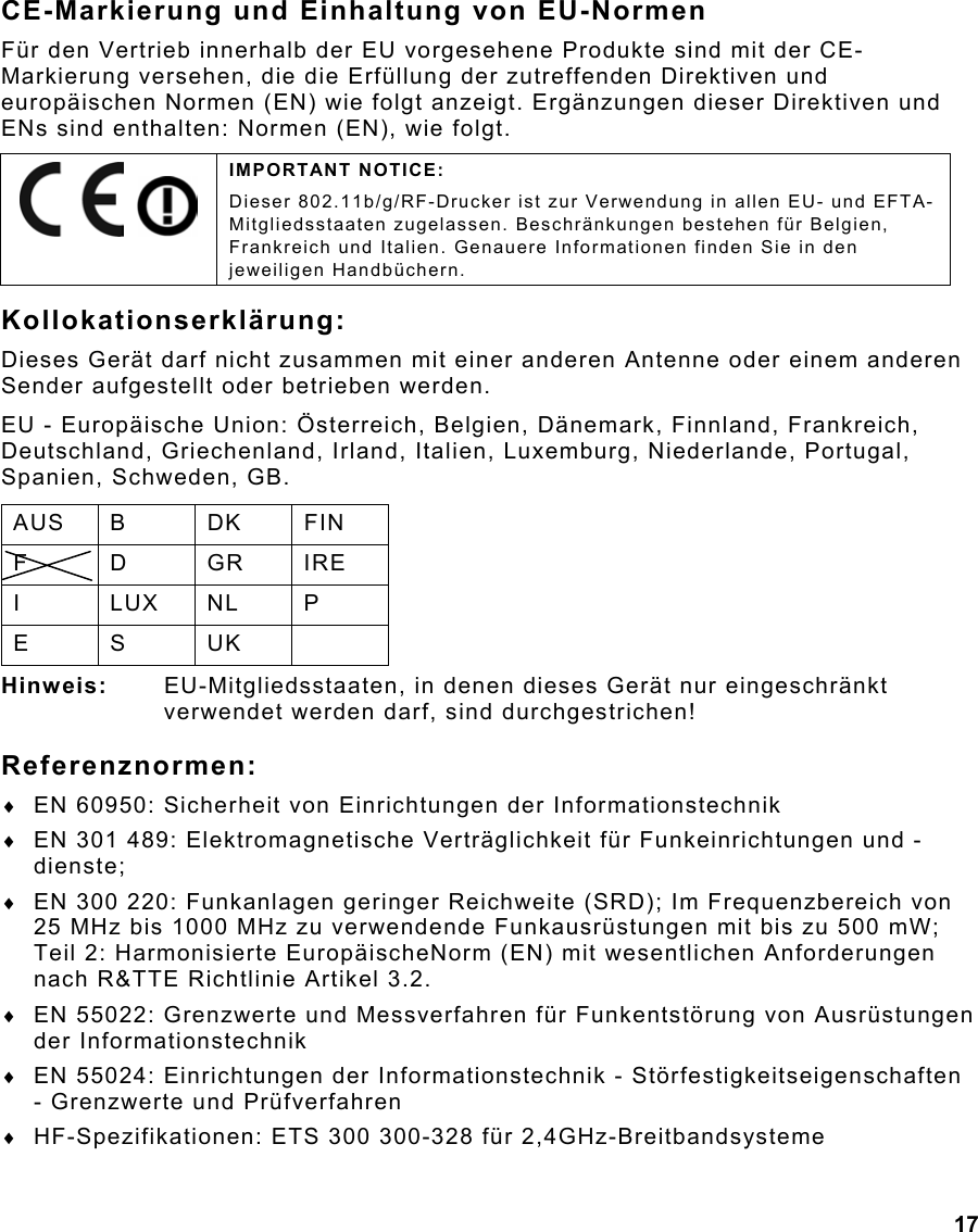  17 CE-Markierung und Einhaltung von EU-Normen Für den Vertrieb innerhalb der EU vorgesehene Produkte sind mit der CE-Markierung versehen, die die Erfüllung der zutreffenden Direktiven und europäischen Normen (EN) wie folgt anzeigt. Ergänzungen dieser Direktiven und ENs sind enthalten: Normen (EN), wie folgt. Kollokationserklärung: Dieses Gerät darf nicht zusammen mit einer anderen Antenne oder einem anderen Sender aufgestellt oder betrieben werden. EU - Europäische Union: Österreich, Belgien, Dänemark, Finnland, Frankreich, Deutschland, Griechenland, Irland, Italien, Luxemburg, Niederlande, Portugal, Spanien, Schweden, GB. AUS B  DK  FIN F D GR IRE I LUX NL P E S UK  Hinweis:  EU-Mitgliedsstaaten, in denen dieses Gerät nur eingeschränkt verwendet werden darf, sind durchgestrichen! Referenznormen: ♦  EN 60950: Sicherheit von Einrichtungen der Informationstechnik ♦  EN 301 489: Elektromagnetische Verträglichkeit für Funkeinrichtungen und -dienste; ♦  EN 300 220: Funkanlagen geringer Reichweite (SRD); Im Frequenzbereich von 25 MHz bis 1000 MHz zu verwendende Funkausrüstungen mit bis zu 500 mW; Teil 2: Harmonisierte EuropäischeNorm (EN) mit wesentlichen Anforderungen nach R&amp;TTE Richtlinie Artikel 3.2. ♦  EN 55022: Grenzwerte und Messverfahren für Funkentstörung von Ausrüstungen der Informationstechnik ♦  EN 55024: Einrichtungen der Informationstechnik - Störfestigkeitseigenschaften - Grenzwerte und Prüfverfahren ♦  HF-Spezifikationen: ETS 300 300-328 für 2,4GHz-Breitbandsysteme     IMPORTANT NOTICE: Dieser 802.11b/g/RF-Drucker ist zur Verwendung in allen EU- und EFTA-Mitgliedsstaaten zugelassen. Beschränkungen bestehen für Belgien, Frankreich und Italien. Genauere Informationen finden Sie in den jeweiligen Handbüchern. 