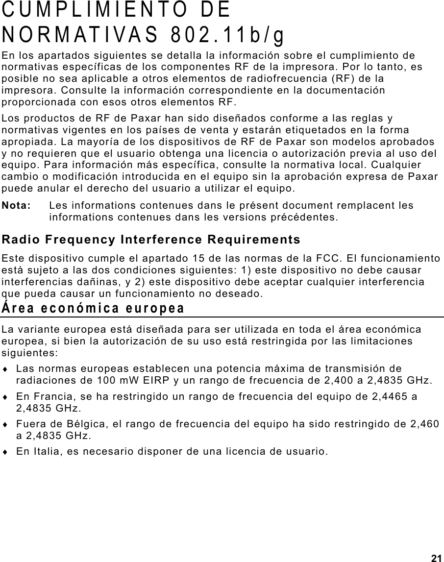  21 CUMPLIMIENTO DE  NORMATIVAS 802.11b/g En los apartados siguientes se detalla la información sobre el cumplimiento de normativas específicas de los componentes RF de la impresora. Por lo tanto, es posible no sea aplicable a otros elementos de radiofrecuencia (RF) de la impresora. Consulte la información correspondiente en la documentación proporcionada con esos otros elementos RF.  Los productos de RF de Paxar han sido diseñados conforme a las reglas y normativas vigentes en los países de venta y estarán etiquetados en la forma apropiada. La mayoría de los dispositivos de RF de Paxar son modelos aprobados y no requieren que el usuario obtenga una licencia o autorización previa al uso del equipo. Para información más específica, consulte la normativa local. Cualquier cambio o modificación introducida en el equipo sin la aprobación expresa de Paxar puede anular el derecho del usuario a utilizar el equipo. Nota:  Les informations contenues dans le présent document remplacent les informations contenues dans les versions précédentes. Radio Frequency Interference Requirements Este dispositivo cumple el apartado 15 de las normas de la FCC. El funcionamiento está sujeto a las dos condiciones siguientes: 1) este dispositivo no debe causar interferencias dañinas, y 2) este dispositivo debe aceptar cualquier interferencia que pueda causar un funcionamiento no deseado. Área económica europea La variante europea está diseñada para ser utilizada en toda el área económica europea, si bien la autorización de su uso está restringida por las limitaciones siguientes: ♦  Las normas europeas establecen una potencia máxima de transmisión de radiaciones de 100 mW EIRP y un rango de frecuencia de 2,400 a 2,4835 GHz. ♦  En Francia, se ha restringido un rango de frecuencia del equipo de 2,4465 a 2,4835 GHz. ♦  Fuera de Bélgica, el rango de frecuencia del equipo ha sido restringido de 2,460 a 2,4835 GHz. ♦  En Italia, es necesario disponer de una licencia de usuario. 