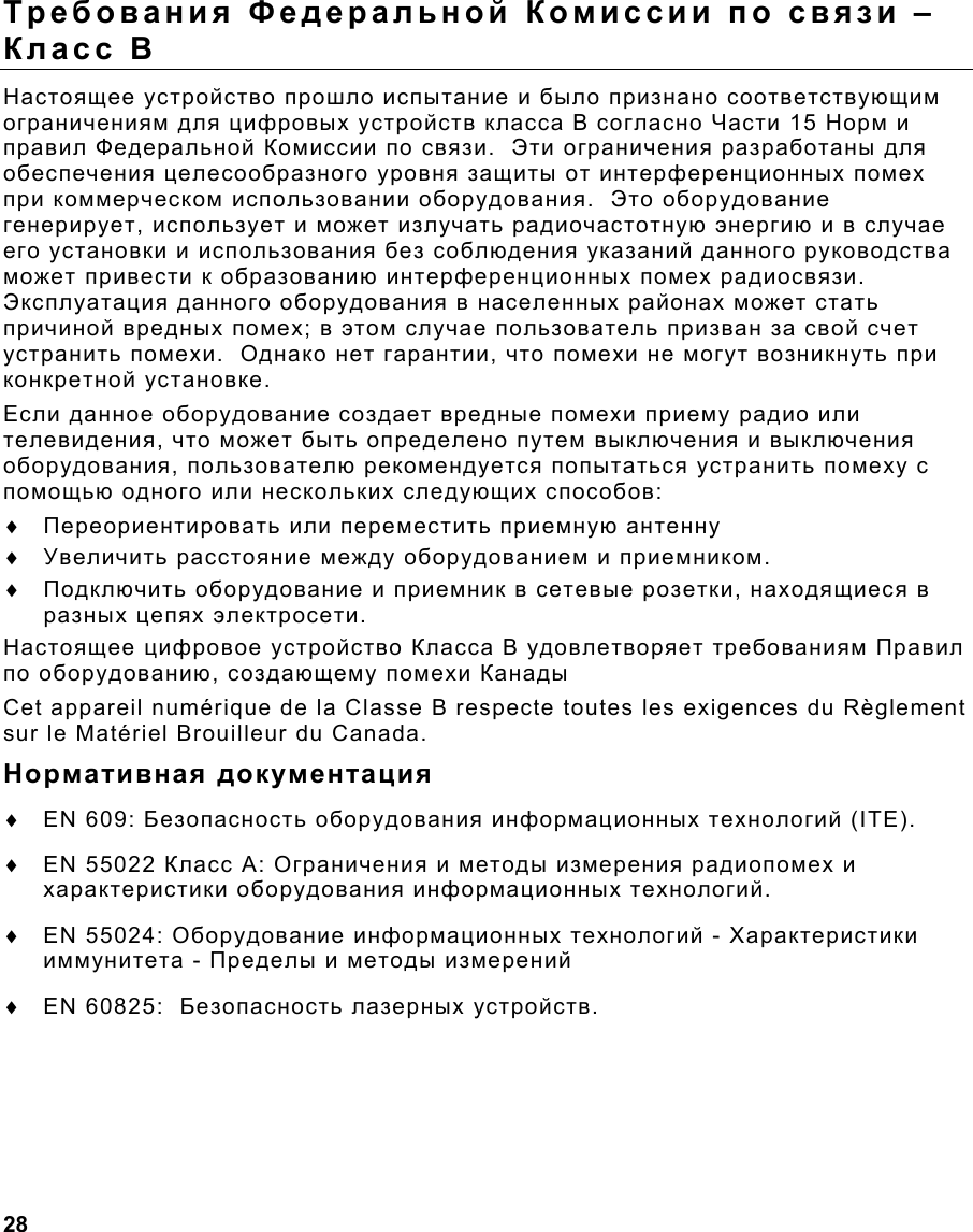  28                                                                 Требования Федеральной Комиссии по связи – Класс В Настоящее устройство прошло испытание и было признано соответствующим ограничениям для цифровых устройств класса В согласно Части 15 Норм и правил Федеральной Комиссии по связи.  Эти ограничения разработаны для обеспечения целесообразного уровня защиты от интерференционных помех при коммерческом использовании оборудования.  Это оборудование генерирует, использует и может излучать радиочастотную энергию и в случае его установки и использования без соблюдения указаний данного руководства может привести к образованию интерференционных помех радиосвязи.  Эксплуатация данного оборудования в населенных районах может стать причиной вредных помех; в этом случае пользователь призван за свой счет устранить помехи.  Однако нет гарантии, что помехи не могут возникнуть при конкретной установке. Если данное оборудование создает вредные помехи приему радио или телевидения, что может быть определено путем выключения и выключения оборудования, пользователю рекомендуется попытаться устранить помеху с помощью одного или нескольких следующих способов: ♦  Переориентировать или переместить приемную антенну ♦  Увеличить расстояние между оборудованием и приемником. ♦  Подключить оборудование и приемник в сетевые розетки, находящиеся в разных цепях электросети. Настоящее цифровое устройство Класса В удовлетворяет требованиям Правил по оборудованию, создающему помехи Канады Cet appareil numérique de la Classe B respecte toutes les exigences du Règlement sur le Matériel Brouilleur du Canada. Нормативная документация ♦  EN 609: Безопасность оборудования информационных технологий (ITE). ♦  EN 55022 Класс A: Ограничения и методы измерения радиопомех и характеристики оборудования информационных технологий. ♦  EN 55024: Оборудование информационных технологий - Характеристики иммунитета - Пределы и методы измерений ♦  EN 60825:  Безопасность лазерных устройств. 