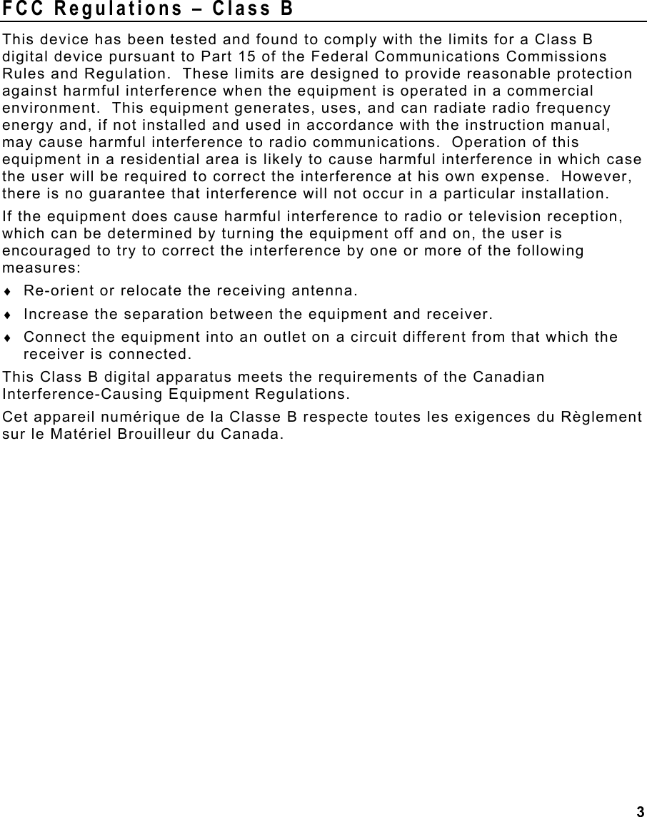 3 FCC Regulations – Class B This device has been tested and found to comply with the limits for a Class B digital device pursuant to Part 15 of the Federal Communications Commissions Rules and Regulation.  These limits are designed to provide reasonable protection against harmful interference when the equipment is operated in a commercial environment.  This equipment generates, uses, and can radiate radio frequency energy and, if not installed and used in accordance with the instruction manual, may cause harmful interference to radio communications.  Operation of this equipment in a residential area is likely to cause harmful interference in which case the user will be required to correct the interference at his own expense.  However, there is no guarantee that interference will not occur in a particular installation. If the equipment does cause harmful interference to radio or television reception, which can be determined by turning the equipment off and on, the user is encouraged to try to correct the interference by one or more of the following measures: ♦  Re-orient or relocate the receiving antenna. ♦  Increase the separation between the equipment and receiver. ♦  Connect the equipment into an outlet on a circuit different from that which the receiver is connected. This Class B digital apparatus meets the requirements of the Canadian Interference-Causing Equipment Regulations. Cet appareil numérique de la Classe B respecte toutes les exigences du Règlement sur le Matériel Brouilleur du Canada. 