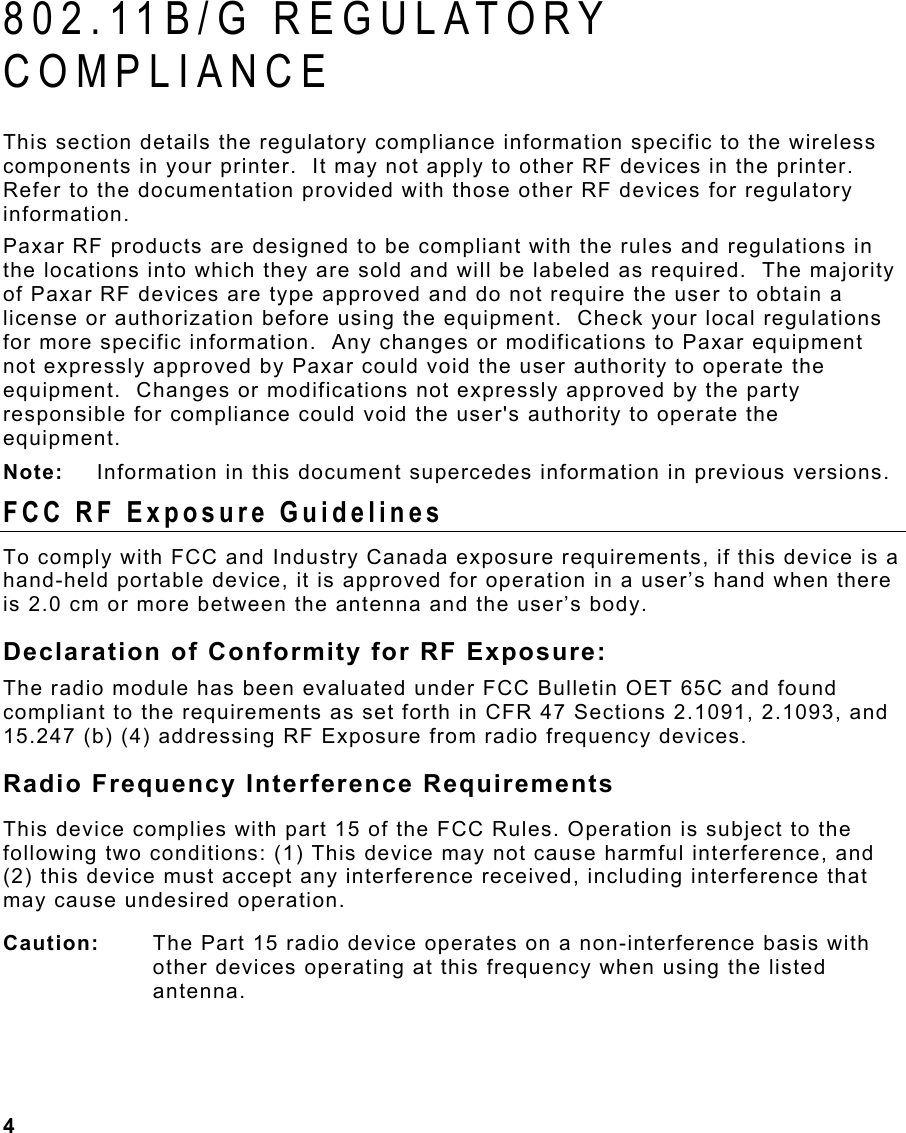  4                                                                 802.11B/G REGULATORY COMPLIANCE  This section details the regulatory compliance information specific to the wireless components in your printer.  It may not apply to other RF devices in the printer.  Refer to the documentation provided with those other RF devices for regulatory information. Paxar RF products are designed to be compliant with the rules and regulations in the locations into which they are sold and will be labeled as required.  The majority of Paxar RF devices are type approved and do not require the user to obtain a license or authorization before using the equipment.  Check your local regulations for more specific information.  Any changes or modifications to Paxar equipment not expressly approved by Paxar could void the user authority to operate the equipment.  Changes or modifications not expressly approved by the party responsible for compliance could void the user&apos;s authority to operate the equipment. Note:   Information in this document supercedes information in previous versions. FCC RF Exposure Guidelines To comply with FCC and Industry Canada exposure requirements, if this device is a hand-held portable device, it is approved for operation in a user’s hand when there is 2.0 cm or more between the antenna and the user’s body. Declaration of Conformity for RF Exposure: The radio module has been evaluated under FCC Bulletin OET 65C and found compliant to the requirements as set forth in CFR 47 Sections 2.1091, 2.1093, and 15.247 (b) (4) addressing RF Exposure from radio frequency devices. Radio Frequency Interference Requirements This device complies with part 15 of the FCC Rules. Operation is subject to the following two conditions: (1) This device may not cause harmful interference, and (2) this device must accept any interference received, including interference that may cause undesired operation. Caution:   The Part 15 radio device operates on a non-interference basis with other devices operating at this frequency when using the listed antenna. 